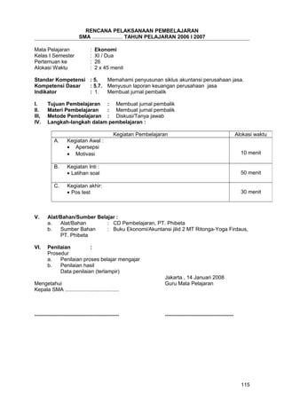 RENCANA PELAKSANAAN PEMBELAJARAN
SMA ..................... TAHUN PELAJARAN 2006 I 2007
Mata Pelajaran : Ekonomi
Kelas I Semester : XI / Dua
Pertemuan ke : 26
Alokasi Waktu : 2 x 45 menit
Standar Kompetensi : 5. Memahami penyusunan siklus akuntansi perusahaan jasa.
Kompetensi Dasar : 5.7. Menyusun laporan keuangan perusahaan jasa
Indikator : 1. Membuat jurnal pembalik
I. Tujuan Pembelajaran : Membuat jurnal pembalik
II. Materi Pembelajaran : Membuat jurnal pembalik
III, Metode Pembelajaran : Diskusi/Tanya jawab
IV. Langkah-langkah dalam pembelajaran :
V. Alat/Bahan/Sumber Belajar :
a. Alat/Bahan : CD Pembelajaran, PT. Phibeta
b. Sumber Bahan : Buku Ekonomi/Akuntansi jilid 2 MT Ritonga-Yoga Firdaus,
PT. Phibeta
VI. Penilaian :
Prosedur
a. Penilaian proses belajar mengajar
b. Penilaian hasil
Data penilaian (terlampir)
Jakarta , 14 Januari 2008
Mengetahui Guru Mata Pelajaran
Kepala SMA .....................................
.......................................................... ...............................................
Kegiatan Pembelajaran Alokasi waktu
A. Kegiatan Awal :
• Apersepsi
• Motivasi 10 menit
B. Kegiatan Inti :
• Latihan soal 50 menit
C. Kegiatan akhir:
• Pos test 30 menit
115
 