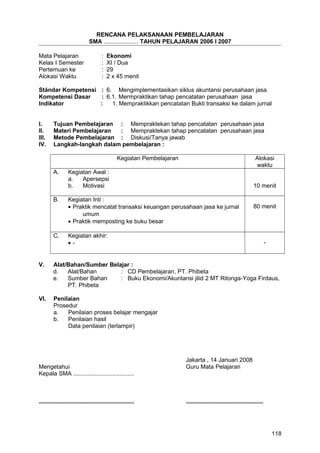 RENCANA PELAKSANAAN PEMBELAJARAN
SMA ..................... TAHUN PELAJARAN 2006 I 2007
Mata Pelajaran : Ekonomi
Kelas I Semester : XI / Dua
Pertemuan ke : 29
Alokasi Waktu : 2 x 45 menit
Stándar Kompetensi : 6. Mengimplementasikan siklus akuntansi perusahaan jasa.
Kompetensi Dasar : 6.1. Mermpraktikan tahap pencatatan perusahaan jasa
Indikator : 1. Mempraktikkan pencatatan Bukti transaksi ke dalam jurnal
I. Tujuan Pembelajaran : Mempraktekan tahap pencatatan perusahaan jasa
II. Materi Pembelajaran : Mempraktekan tahap pencatatan perusahaan jasa
III. Metode Pembelajaran : Diskusi/Tanya jawab
IV. Langkah-langkah dalam pembelajaran :
Kegiatan Pembelajaran Alokasi
waktu
A. Kegiatan Awal :
a. Apersepsi
b. Motivasi 10 menit
B. Kegiatan Inti :
• Praktik mencatat transaksi keuangan perusahaan jasa ke jurnal
umum
• Praktik memposting ke buku besar
80 menit
C. Kegiatan akhir:
• - -
V. Alat/Bahan/Sumber Belajar :
d. Alat/Bahan : CD Pembelajaran, PT. Phibeta
e. Sumber Bahan : Buku Ekonomi/Akuntansi jilid 2 MT Ritonga-Yoga Firdaus,
PT. Phibeta
VI. Penilaian
Prosedur
a. Penilaian proses belajar mengajar
b. Penilaian hasil
Data penilaian (terlampir)
Jakarta , 14 Januari 2008
Mengetahui Guru Mata Pelajaran
Kepala SMA .....................................
.......................................................... ...............................................
118
 