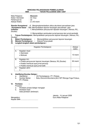 RENCANA PELAKSANAAN PEMBELAJARAN
SMA ..................... TAHUN PELAJARAN 2006 I 2007
Mata Pelajaran : Ekonomi
Kelas I Semester : XI / Dua
Pertemuan ke : 32
Alokasi Waktu : 2 x 45 menit
Standar Kompetensi : 6. Mengimplementasikan siklus akuntansi perusahaan jasa.
Kompetensi Dasar : 6.4. Mermpraktikan laporan keuangan perusahaan jasa
Indikator : 1. Mempraktikkan penyusunan lapoaan keuangan ( Neraca, R/L,
Ekuitas)
2. Mempraktikan pembuatan jurnal penutup dan jurnal pembalik
I. Tujuan Pembelajaran: Mempraktikkan penyusunan laporan keuangan ( Neraca, R/L,
Ekuitas)
II. Materi Pembelajaran : Mempraktikkan penyusunan laporan keuangan
III. Metode Pembelajaran : Diskusi/Tanya jawab
IV. Langkah-langkah dalam pembelajaran :
Kegiatan Pembelajaran Alokasi
waktu
A. Kegiatan Awal :
• Apersepsi
• Motivasi 10 menit
B. Kegiatan Inti :
• Praktik penyusunan laporan keuangan (Neraca, R/L,Ekuitas)
• Praktik membuat ayat jurnal penutup
• Praktik membuat ayat jurnal balik
80 menit
C. Kegiatan akhir:
• - -
V. Alat/Bahan/Sumber Belajar :
a. Alat/Bahan : CD Pembelajaran, PT. Phibeta
b. Sumber Bahan : Buku Ekonomi/Akuntansi jilid 2 MT Ritonga-Yoga Firdaus,
PT. Phibeta
VI. Penilaian :
Prosedur
a. Penilaian proses belajar mengajar
b. Penilaian hasil
Data penilaian (terlampir)
Jakarta , 14 Januari 2008
Mengetahui Guru Mata Pelajaran
Kepala SMA .....................................
.......................................................... ...............................................
121
 