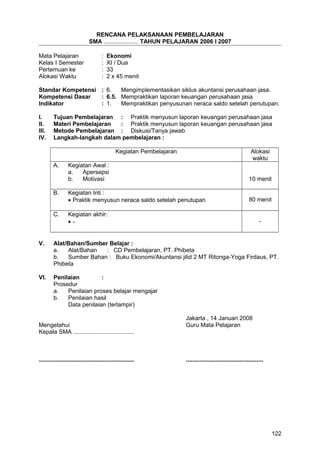 RENCANA PELAKSANAAN PEMBELAJARAN
SMA ..................... TAHUN PELAJARAN 2006 I 2007
Mata Pelajaran : Ekonomi
Kelas I Semester : XI / Dua
Pertemuan ke : 33
Alokasi Waktu : 2 x 45 menit
Standar Kompetensi : 6. Mengimplementasikan siklus akuntansi perusahaan jasa.
Kompetensi Dasar : 6.5. Mempraktikan laporan keuangan perusahaan jasa
Indikator : 1. Mempraktikan penyusunan neraca saldo setelah penutupan.
I. Tujuan Pembelajaran : Praktik menyusun laporan keuangan perusahaan jasa
II. Materi Pembelajaran : Praktik menyusun laporan keuangan perusahaan jasa
III. Metode Pembelajaran : Diskusi/Tanya jawab
IV. Langkah-langkah dalam pembelajaran :
Kegiatan Pembelajaran Alokasi
waktu
A. Kegiatan Awal :
a. Apersepsi
b. Motivasi 10 menit
B. Kegiatan Inti :
• Praktik menyusun neraca saldo setelah penutupan 80 menit
C. Kegiatan akhir:
• - -
V. Alat/Bahan/Sumber Belajar :
a. Alat/Bahan : CD Pembelajaran, PT. Phibeta
b. Sumber Bahan : Buku Ekonomi/Akuntansi jilid 2 MT Ritonga-Yoga Firdaus, PT.
Phibeta
VI. Penilaian :
Prosedur
a. Penilaian proses belajar mengajar
b. Penilaian hasil
Data penilaian (terlampir)
Jakarta , 14 Januari 2008
Mengetahui Guru Mata Pelajaran
Kepala SMA .....................................
.......................................................... ...............................................
122
 