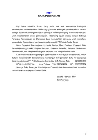 2007
KATA PENGANTAR
Puji Sukur kehadirat Tuhan Yang Maha esa atas tersusunnya Perangtkat
Pembelajaran Mata Pelajaran Ekonomi bagi guru SMA. Perangkat pembelajaran ini disusun
sebagai acuan untuk mengembangkan perangkat pembelajaran yang akan ditulis oleh guru
untuk melaksanakan proses pembelajaran. Disamping tujuan tersebut dengan terbitnya
Perangkat Pembelajaran ini diharapkan dapat memudahkan para guru untuk memahami
konsep buku Ekonomi yang kami susun melalui penerbit PT Phibeta Aneka Gama.
Buku Perangkat Pembelajaran ini berisi Silabus Mata Pelajaran Ekonomi SMA,
Perhitungan minggu efektif, Program Tahunan, Program Semester, Rencana Pelaksanaan
Pembelajaran, dan Sampel Pembelajaran Ekonomi SMA Program Power Point .
Kami menyadari bahwa perangkat pembelajaran ini masih jauh dari sempurna. Untuk
itu kami menerima kritik dan saran yang membangun demi perbaikan buku ini. Selanjutnya
dapat menghubungi PT. Phibheta Aneka Gama atau M.T. Ritonga Telp. 02178884976
HP 081514267267 dan Yoga Firdaus Telp. 0218414904 HP. 08158873754
Semoga Buku Perangkat Pembelajaran Ekonomi SMA bermanfaat bagi komunitas
pendidikan khususnya guru Ekonomi SMA
Jakarta Februari 2007
Tim Penyusun
ii
 