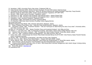 Q. Hendriksen. (1982). Accounting Theory, New Jersey : Englewood Cliffs, Inc.
R. Ikatan Akuntan Indonesia (2002), Standar Akuntansi Keuangan, Per April 2002 Jakarta: Salemba Empat.
S. Liah Barliah dan Nono Supriatna, tanpa tahun . Modul 06: Akuntansi Koperasi dan Analisis Kuantitatif, Tanpa Kota: Tanpa Penerbit.
T. Mamduh Hanafi dan Abdul Halim (2000). Analisis Laporan Keuangan Yogyakarta: UPP AMP YKPN
U. Munawir ( 1995). Analisi Laporan Keuangan, Yogyakarta: Lyberty
V. Soemarso S, R. 1990 . Akuntansi suatu pengantar. Edisi keempat. Buku 1, Jakarta: Rineka Cipta
W. Soemarso S, R. 1990 . Akuntansi suatu pengantar. Edisi keempat. Buku 1, Jakarta: Rineka Cipta
X. Suwardjono, (1991). Akuntansi Pengantar, Yogyakarta: BPFE
Y. Zaki Baridwan (1984). Intermediate Accounting, Yogyakarta:BPFE
Z. Z.A. Moechtar (1988) Dasar dasar Akuntansi, Surabaya: Institut Dagang Muchtar
AA.Lembar kerja siswa
BB.Badan Pengawas Pasar Modal, 1997, “Panduan reksa Dana”, Bapepam, Jakarta
CC. Badan Pengawas Pasar Modal, 2000, “ Cetak Biru Pasar Modal Indonesia”, Bapepam, Jakarta
DD. Damodaran, Aswath, 1996, “ Investment Valuation : Tolls and Techniques for determinating the value of any asset”, Universsity edition,
John Wiley and Sons, New York.
EE.Elton, EJ., and Gruber,M.J., 1991, “ Modern Portofolio Theory and Investment Analysis”’ John Wiley and Sons
FF.Gritman, L.J., and Joehn, M.D., 1996, “Fundamental of Investing”, Sixth Edition, Harper Collins College Pblishers, New York.
GG. Harianto, Farid, dan Sudomo, Siswanto., 1998 “ Perangkat dan Teknik Analisis Investasi”, Bursa efek Jakarta, Jakarta
HH. John, C.P., 1994, “ Investmen Analysis and Management”, John Wiley and Sons, New York.
II. Purba, Victor, 2000, “ Perkembangan dan Struktur Pasar Modal Indonesia Menuju Era AFTA 2003”, Edisi Pertama, Badan Penerbit Fakultas
Hukum Universitas Indonesia.
JJ. Reuters, 1999, “ An Introduction to Derivatives”, John Wiley and Sons, New, Singapore.
KK.Suta, I Putu Ary, 2000, “ Menuju Pasar Modal Modern”, Yayasan SAD Satria Bhakti, Jakarta.
LL. Usman, Marzuki, 1998, “ Buku Panduan Indeks BEJ”, Devisi Risert dan Pengembangan PT. Bursa Efek Jakarta, Jakarta.
MM. Bank Indonesia, sebuah pengantar, Pusat Pendidikan dan Studi Kebanksentralan, Agustus 2004
NN. Undang-undang Republik Indonesia nomor 23 tahun 1999 tentang Bank Indonesia sebagaimana telah diubah dengan Undang-undang
Republik Indonesia Nomor 3 tahun 2004
OO. Bursa Efek Jakarta : www.bej.co.id
PP.Laboratorium IPS
17
 
