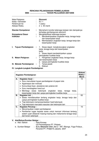 RENCANA PELAKSANAAN PEMBELAJARAN
SMA …………………….. TAHUN PELAJARAN 2007/2008
Mata Pelajaran : Ekonomi
Kelas / Semester : XI / 1
Pertemuan ke : 1 (satu)
Alokasi Waktu : 2 x 45 menit
Standar Kompetensi : Memahami kondisi ketenaga kerjaan dan dampaknya
terhadap pembangunan ekonomi
Kompetensi Dasar : Mengklasifikasi ketenaga kerjaan
Indikator : 1. Mendeskripsaikan angkatan kerja, tenaga kerja
dan kesempatan kerja
2. Membedakan angkatan kerja, tenaga kerja dan
kesempatan kerja
I. Tujuan Pembelajaran : 1. Siswa dapat menghubungkan angkatan
kerja, tenaga kerja dan kesempatan
kerja
2. Siswa dapat mendeskripsikan upaya
peningkatan kualitas kerja
II. Materi Pelajaran : 1. Pengertian angkatan kerja, tenaga kerja
dan kesempatan kerja
2. Upaya peningkatan kualitas kerja
III. Metode Pembelajaran : 1. Tanya jawab
2. Diskusi
IV. Langkah-Langkah Pembelajaran
Kegiatan Pembelajaran
Alokasi
Waktu /
Menit
A. Kegiatan Awal :
• Guru menuliskan tujuan pembelajaran di papan tulis
• Appersepsi dan motivasi
• Komunikasi lisan, eksistensi dan potensi diri
• Guru membagikan hand out
• Membagi siswa kelompok angkatan kerja, tenaga kerja,
kesempatan kerja dan upaya peningkatan kualitas kerja
10
B. Kegiatan Inti :
• Siswa mendiskusikan tentang angkatan kerja, tenaga kerja dan
upaya peningkatan kualitas kerja
• Tiap kelompok mempresentasikan hasil kelompok
• Tiap kelompok mencatat masukan dari kelompok lain
65
C. Kegiatan Penutup :
• Menyimpulkan materi pembelajaran
• Pemberian tugas kepada siswa untuk mencari informasi tentang
sistem upah didaerah masing-masing dan mekanisme tenaga kerja
dari koran setempat
15
V. Alat/Bahan/Sumber Belajar :
a. Alat / Bahan : Peta Konsep
CD Pembelajaran PT. Phibeta
b. Sumber Belajar : Buku Ekonomi SMA Jilid 2 – MT. Ritonga, Yoga Firdaus ,
Penerbit PT. PHIβETA Jakarta 2007
25
 