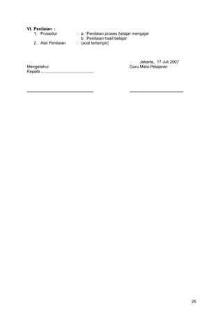 VI. Penilaian :
1. Prosedur : a. Penilaian proses belajar mengajar
b. Penilaian hasil belajar
2. Alat Penilaian : (soal terlampir)
Jakarta, 17 Juli 2007
Mengetahui Guru Mata Pelajaran
Kepala ..............................................
.......................................................... ...............................................
26
 