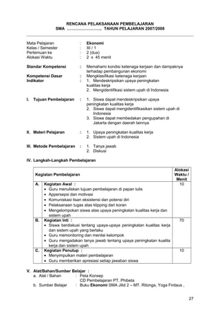 RENCANA PELAKSANAAN PEMBELAJARAN
SMA …………………….. TAHUN PELAJARAN 2007/2008
Mata Pelajaran : Ekonomi
Kelas / Semester : XI / 1
Pertemuan ke : 2 (dua)
Alokasi Waktu : 2 x 45 menit
Standar Kompetensi : Memahami kondisi ketenaga kerjaan dan dampaknya
terhadap pembangunan ekonomi
Kompetensi Dasar : Mengklasifikasi ketenaga kerjaan
Indikator : 1. Mendeskripsikan upaya peningkatan
kualitas kerja
2. Mengidentifikasi sistem upah di Indonesia
I. Tujuan Pembelajaran : 1. Siswa dapat mendeskripsikan upaya
peningkatan kualitas kerja
2. Siswa dapat mengidentifikasikan sistem upah di
Indonesia
3. Siswa dapat membedakan pengupahan di
Jakarta dengan daerah lainnya
II. Materi Pelajaran : 1. Upaya peningkatan kualitas kerja
2. Sistem upah di Indonesia
III. Metode Pembelajaran : 1. Tanya jawab
2. Diskusi
IV. Langkah-Langkah Pembelajaran
Kegiatan Pembelajaran
Alokasi
Waktu /
Menit
A. Kegiatan Awal :
• Guru menuliskan tujuan pembelajaran di papan tulis
• Appersepsi dan motivasi
• Komuniskasi lisan eksistensi dan potensi diri
• Pelaksanaan tugas atas klipping dari koran
• Mengelompokan siswa atas upaya peningkatan kualitas kerja dan
sistem upah
10
B. Kegiatan Inti :
• Siswa berdiskusi tentang upaya-upaya peningkatan kualitas kerja
dan sistem upah yang berlaku
• Guru memonitoring dan menilai kelompok
• Guru mengadakan tanya jawab tentang upaya peningkatan kualita
kerja dan sistem upah
70
C. Kegiatan Penutup :
• Menyimpulkan materi pembelajaran
• Guru memberikan apresiasi setiap jawaban siswa
10
V. Alat/Bahan/Sumber Belajar :
a. Alat / Bahan : Peta Konsep
CD Pembelajaran PT. Phibeta
b. Sumber Belajar : Buku Ekonomi SMA Jilid 2 – MT. Ritonga, Yoga Firdaus ,
27
 