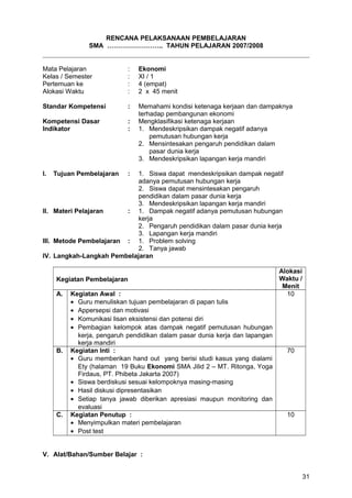RENCANA PELAKSANAAN PEMBELAJARAN
SMA …………………….. TAHUN PELAJARAN 2007/2008
Mata Pelajaran : Ekonomi
Kelas / Semester : XI / 1
Pertemuan ke : 4 (empat)
Alokasi Waktu : 2 x 45 menit
Standar Kompetensi : Memahami kondisi ketenaga kerjaan dan dampaknya
terhadap pembangunan ekonomi
Kompetensi Dasar : Mengklasifikasi ketenaga kerjaan
Indikator : 1. Mendeskripsikan dampak negatif adanya
pemutusan hubungan kerja
2. Mensintesakan pengaruh pendidikan dalam
pasar dunia kerja
3. Mendeskripsikan lapangan kerja mandiri
I. Tujuan Pembelajaran : 1. Siswa dapat mendeskripsikan dampak negatif
adanya pemutusan hubungan kerja
2. Siswa dapat mensintesakan pengaruh
pendidikan dalam pasar dunia kerja
3. Mendeskripsikan lapangan kerja mandiri
II. Materi Pelajaran : 1. Dampak negatif adanya pemutusan hubungan
kerja
2. Pengaruh pendidikan dalam pasar dunia kerja
3. Lapangan kerja mandiri
III. Metode Pembelajaran : 1. Problem solving
2. Tanya jawab
IV. Langkah-Langkah Pembelajaran
Kegiatan Pembelajaran
Alokasi
Waktu /
Menit
A. Kegiatan Awal :
• Guru menuliskan tujuan pembelajaran di papan tulis
• Appersepsi dan motivasi
• Komunikasi lisan eksistensi dan potensi diri
• Pembagian kelompok atas dampak negatif pemutusan hubungan
kerja, pengaruh pendidikan dalam pasar dunia kerja dan lapangan
kerja mandiri
10
B. Kegiatan Inti :
• Guru memberikan hand out yang berisi studi kasus yang dialami
Ety (halaman 19 Buku Ekonomi SMA Jilid 2 – MT. Ritonga, Yoga
Firdaus, PT. Phibeta Jakarta 2007)
• Siswa berdiskusi sesuai kelompoknya masing-masing
• Hasil diskusi dipresentasikan
• Setiap tanya jawab diberikan apresiasi maupun monitoring dan
evaluasi
70
C. Kegiatan Penutup :
• Menyimpulkan materi pembelajaran
• Post test
10
V. Alat/Bahan/Sumber Belajar :
31
 