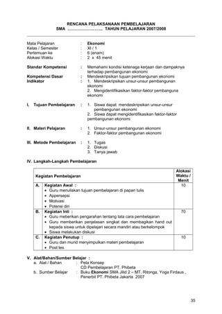 RENCANA PELAKSANAAN PEMBELAJARAN
SMA …………………….. TAHUN PELAJARAN 2007/2008
Mata Pelajaran : Ekonomi
Kelas / Semester : XI / 1
Pertemuan ke : 6 (enam)
Alokasi Waktu : 2 x 45 menit
Standar Kompetensi : Memahami kondisi ketenaga kerjaan dan dampaknya
terhadap pembangunan ekonomi
Kompetensi Dasar : Mendeskripsikan tujuan pembangunan ekonomi
Indikator : 1. Mendeskripsikan unsur-unsur pembangunan
ekonomi
2. Mengidentifikasikan faktor-faktor pembanguna
ekonomi
I. Tujuan Pembelajaran : 1. Siswa dapat mendeskripsikan unsur-unsur
pembangunan ekonomi
2. Siswa dapat mengidentifikasikan faktor-faktor
pembangunan ekonomi
II. Materi Pelajaran : 1. Unsur-unsur pembangunan ekonomi
2. Faktor-faktor pembangunan ekonomi
III. Metode Pembelajaran : 1. Tugas
2. Diskusi
3. Tanya jawab
IV. Langkah-Langkah Pembelajaran
Kegiatan Pembelajaran
Alokasi
Waktu /
Menit
A. Kegiatan Awal :
• Guru menuliskan tujuan pembelajaran di papan tulis
• Appersepsi
• Motivasi
• Potensi diri
10
B. Kegiatan Inti :
• Guru meberikan pengarahan tentang tata cara pembelajaran
• Guru memberikan penjelasan singkat dan membagikan hand out
kepada siswa untuk dipelajari secara mandiri atau berkelompok
• Siswa melakukan diskusi
70
C. Kegiatan Penutup :
• Guru dan murid menyimpulkan materi pembelajaran
• Post tes
10
V. Alat/Bahan/Sumber Belajar :
a. Alat / Bahan : Peta Konsep
CD Pembelajaran PT. Phibeta
b. Sumber Belajar : Buku Ekonomi SMA Jilid 2 – MT. Ritonga, Yoga Firdaus ,
Penerbit PT. Phibeta Jakarta 2007
35
 