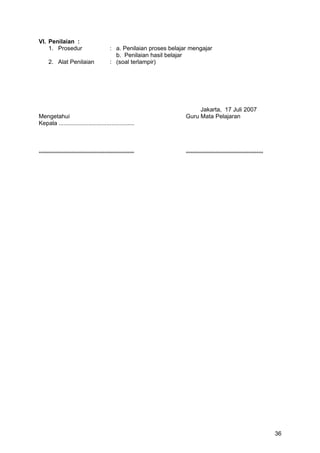 VI. Penilaian :
1. Prosedur : a. Penilaian proses belajar mengajar
b. Penilaian hasil belajar
2. Alat Penilaian : (soal terlampir)
Jakarta, 17 Juli 2007
Mengetahui Guru Mata Pelajaran
Kepala ..............................................
.......................................................... ...............................................
36
 