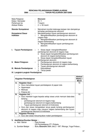 RENCANA PELAKSANAAN PEMBELAJARAN
SMA …………………….. TAHUN PELAJARAN 2007/2008
Mata Pelajaran : Ekonomi
Kelas / Semester : XI / 1
Pertemuan ke : 7 (tujuh)
Alokasi Waktu : 2 x 45 menit
Standar Kompetensi : Memahami kondisi ketenaga kerjaan dan dampaknya
terhadap pembangunan ekonomi
Kompetensi Dasar : Mendeskripsikan tujuan pembangunan ekonomi
Indikator : 1. Mengidentifikasikan pembangunan ekonomi di
negara maju
2. Mengidentifikasikan pembangunan ekonomi di
negara berkembang
3. Mengidentifikasikan tujuan pembangunan
ekonomi
I. Tujuan Pembelajaran : 1. Siswa dapat mengidentifikasikan
pembangunan ekonomi di negara maju
2. Siswa dapat mengidentifikasikan pembangunan
ekonomi di negara berkembang
3. Siswa dapat mengidentifikasikan tujuan
pembangunan ekonomi
II. Materi Pelajaran : 1. Pembangunan ekonomi di negara maju
2. Pembangunan ekonomi di negara berkembang
3. Tujuan pembangunan ekonomi
III. Metode Pembelajaran : 1. Kepustakaan
2. Tanya jawab
IV. Langkah-Langkah Pembelajaran
Kegiatan Pembelajaran
Alokasi
Waktu /
Menit
A. Kegiatan Awal :
• Guru menuliskan tujuan pembelajaran di papan tulis
• Appersepsi
• Motivasi
• Potensi diri
10
B. Kegiatan Inti :
• Guru memberi tugas kepada setiap siswa untuk mencari data-data
tentang :
- pembangunan ekonomi di negara maju
- pembangunan ekonomi di negara berkembang
- Tujuan pembangunan ekonomi di Indonesia
• Guru dan siswa mengadakan tanya jawab tentang pembangunan
ekonomi di negara maju maupun negara berkembang dan tujuan
pembangunan ekonomi di Indonesia
70
C. Kegiatan Penutup :
• Guru dan siswa menyimpulkan materi pembelajaran
10
V. Alat/Bahan/Sumber Belajar :
a. Alat / Bahan : Peta Konsep
CD Pembelajaran PT. Phibeta
b. Sumber Belajar : Buku Ekonomi SMA Jilid 2 – MT. Ritonga, Yoga Firdaus ,
37
 