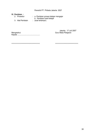 Penerbit PT. Phibeta Jakarta 2007
VI. Penilaian :
2. Prosedur : a. Penilaian proses belajar mengajar
b. Penilaian hasil belajar
3. Alat Penilaian : (soal terlampir)
Jakarta, 17 Juli 2007
Mengetahui Guru Mata Pelajaran
Kepala ..............................................
.......................................................... ...............................................
38
 