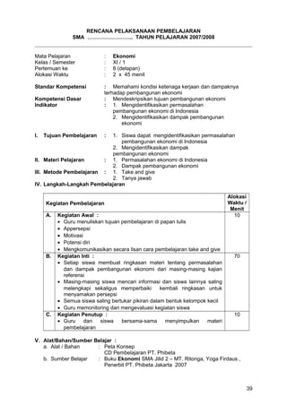 RENCANA PELAKSANAAN PEMBELAJARAN
SMA …………………….. TAHUN PELAJARAN 2007/2008
Mata Pelajaran : Ekonomi
Kelas / Semester : XI / 1
Pertemuan ke : 8 (delapan)
Alokasi Waktu : 2 x 45 menit
Standar Kompetensi : Memahami kondisi ketenaga kerjaan dan dampaknya
terhadap pembangunan ekonomi
Kompetensi Dasar : Mendeskripsikan tujuan pembangunan ekonomi
Indikator : 1. Mengidentifikasikan permasalahan
pembangunan ekonomi di Indonesia
2. Mengidentifikasikan dampak pembangunan
ekonomi
I. Tujuan Pembelajaran : 1. Siswa dapat mengidentifikasikan permasalahan
pembangunan ekonomi di Indonesia
2. Mengidentifikasikan dampak
pembangunan ekonomi
II. Materi Pelajaran : 1. Permasalahan ekonomi di Indonesia
2. Dampak pembangunan ekonomi
III. Metode Pembelajaran : 1. Take and give
2. Tanya jawab
IV. Langkah-Langkah Pembelajaran
Kegiatan Pembelajaran
Alokasi
Waktu /
Menit
A. Kegiatan Awal :
• Guru menuliskan tujuan pembelajaran di papan tulis
• Appersepsi
• Motivasi
• Potensi diri
• Mengkomunikasikan secara lisan cara pembelajaran take and give
10
B. Kegiatan Inti :
• Setiap siswa membuat ringkasan materi tentang permasalahan
dan dampak pembangunan ekonomi dari masing-masing kajian
referensi
• Masing-masing siswa mencari informasi dan siswa lainnya saling
melengkapi sekaligus memperbaiki kembali ringkasan untuk
menyamakan persepsi
• Semua siswa saling bertukar pikiran dalam bentuk kelompok kecil
• Guru memonitoring dan mengevaluasi kegiatan siswa
70
C. Kegiatan Penutup :
• Guru dan siswa bersama-sama menyimpulkan materi
pembelajaran
10
V. Alat/Bahan/Sumber Belajar :
a. Alat / Bahan : Peta Konsep
CD Pembelajaran PT. Phibeta
b. Sumber Belajar : Buku Ekonomi SMA Jilid 2 – MT. Ritonga, Yoga Firdaus ,
Penerbit PT. Phibeta Jakarta 2007
39
 