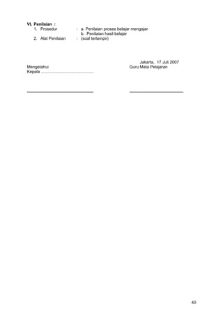 VI. Penilaian :
1. Prosedur : a. Penilaian proses belajar mengajar
b. Penilaian hasil belajar
2. Alat Penilaian : (soal terlampir)
Jakarta, 17 Juli 2007
Mengetahui Guru Mata Pelajaran
Kepala ..............................................
.......................................................... ...............................................
40
 