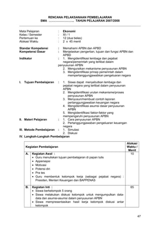 RENCANA PELAKSANAAN PEMBELAJARAN
SMA …………………….. TAHUN PELAJARAN 2007/2008
Mata Pelajaran : Ekonomi
Kelas / Semester : XI / 1
Pertemuan ke : 12 (dua belas)
Alokasi Waktu : 2 x 45 menit
Standar Kompetensi : Memahami APBN dan APBD
Kompetensi Dasar : Menjelaskan pengertian, tujuan dan fungsi APBN dan
APBD
Indikator : 1. Mengidentifikasi lembaga dan pejabat
negara/pemerintah yang terlibat dalam
penyusunan APBN
2. Menguraikan mekanisme penyusunan APBN
3. Mengidentifikasi prinsip pemerintah dalam
mempertanggungjawabkan pengeluaran negara
I. Tujuan Pembelajaran : 1. Siswa dapat menyebutkan lembaga dan
pejabat negara yang terlibat dalam penyusunan
APBN
2. Mengidentifikasi urutan mekanisme/proses
penyusunan APBN
3. Menyusun/membuat contoh laporan
pertanggungjawaban keuangan negara
4. Mengidentifikasi asumsi dasar penyusunan
APBN
5. Mengiidentifikasi faktor-faktor yang
mempengaruhi penyusunan APBN
II. Materi Pelajaran : 1. Cara penyusunan APBN
2. Pertanggungjawaban pengeluaran keuangan
negara
III. Metode Pembelajaran : 1. Simulasi
2. Diskusi
IV. Langkah-Langkah Pembelajaran
Kegiatan Pembelajaran
Alokasi
Waktu /
Menit
A. Kegiatan Awal :
• Guru menuliskan tujuan pembelajaran di papan tulis
• Appersepsi
• Motivasi
• Potensi diri
• Pra tes
• Guru membentuk kelompok kerja (sebagai pejabat negara) :
Presiden, Menteri Keuangan dan BAPPENAS
10
B. Kegiatan Inti :
• Siswa berkelompok 5 orang
• Siswa melakukan diskusi kelompok untuk mengumpulkan data-
data dan asumsi-asumsi dalam penyusunan APBN
• Siswa mempresentasikan hasil kerja kelompok diskusi antar
kelompok
65
47
 