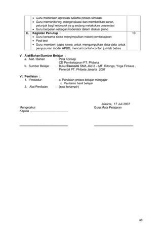 • Guru meberikan apresiasi selama proses simulasi
• Guru memonitoring, mengevaluasi dan memberikan saran,
petunjuk bagi kelompok ya g sedang melakukan presentasi
• Guru berperan sebagai moderator dalam diskusi pleno
C. Kegiatan Penutup :
• Guru bersama siswa menyimpulkan materi pembelajaran
• Post test
• Guru memberi tugas siswa untuk mengumpulkan data-data untuk
penyusunan model APBD, mencari contoh-contoh jumlah bebas
10
V. Alat/Bahan/Sumber Belajar :
a. Alat / Bahan : Peta Konsep
CD Pembelajaran PT. Phibeta
b. Sumber Belajar : Buku Ekonomi SMA Jilid 2 – MT. Ritonga, Yoga Firdaus ,
Penerbit PT. Phibeta Jakarta 2007
VI. Penilaian :
1. Prosedur : a. Penilaian proses belajar mengajar
c. Penilaian hasil belajar
3. Alat Penilaian : (soal terlampir)
Jakarta, 17 Juli 2007
Mengetahui Guru Mata Pelajaran
Kepala ..............................................
.......................................................... ...............................................
48
 