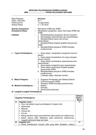 RENCANA PELAKSANAAN PEMBELAJARAN
SMA …………………….. TAHUN PELAJARAN 2007/2008
Mata Pelajaran : Ekonomi
Kelas / Semester : XI / 1
Pertemuan ke : 13 (tiga belas)
Alokasi Waktu : 2 x 45 menit
Standar Kompetensi : Memahami APBN dan APBD
Kompetensi Dasar : Menjelaskan pengertian, tujuan dan fungsi APBN dan
APBD
Indikator : 1. Mendeskripsikan pengertian otonomi daaerah
2. Membedakan dekonsentrasi dan desentralisasi
3. Mengidentifikasi tujuan dari prinsip
desentralisasi
4. Mengidentifikasi langkah-langkah penyusunan
APBD
5. Mengidentifikasi pengaruh APBD terhadap
perekonomian
I. Tujuan Pembelajaran : 1. Siswa dapat menjelaskan pengertian otonomi
daerah
2. Siswa dapat menyebutkan UU yang mengatur
otonomi daerah
3. Siswa dapat membedakan dekonsentrasi dan
desentralisasi
4. Siswa dapat mengkritik tujuan desentralisasi
5. Siswa dapat menentukan langkah-langkah
penyusunan APBD
6. Mengidentifikasi pengaruh APBD terhadap
perekonomian
( indikator dapat ditambah sendiri)
II. Materi Pelajaran : 1. Anggaran Pendapatan dan Belanja Daerah
2. Cara penyusunan APBD
3. Pengaruh APBD terhadap perekonomian
III. Metode Pembelajaran : 1. Diskusi
2. Simulasi
3. Demonstrasi kelompok
IV. Langkah-Langkah Pembelajaran
Kegiatan Pembelajaran
Alokasi
Waktu /
Menit
A. Kegiatan Awal :
• Guru menuliskan tujuan pembelajaran di papan tulis
• Appersepsi
• Motivasi
• Potensi diri
• Pra tes
• Mengumpulkan tugas yang diberikan pada pertemuan sebelumnya
• Bahan diskusi telah ditetapkan pada pertemuan sebelumnya,
anggota kelompok tetap dari awal
10
B. Kegiatan Inti :
• Siswa berkelompok mencari data yang telah disiapkan, diskusi
70
49
 