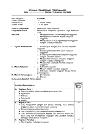 RENCANA PELAKSANAAN PEMBELAJARAN
SMA …………………….. TAHUN PELAJARAN 2007/2008
Mata Pelajaran : Ekonomi
Kelas / Semester : XI / 1
Pertemuan ke : 14 (empat belas)
Alokasi Waktu : 2 x 45 menit
Standar Kompetensi : Memahami APBN dan APBD
Kompetensi Dasar : Menjelaskan pengertian, tujuan dan fungsi APBN dan
APBD
Indikator : 1. Mengidentisifikasi sasaran kebijakan anggaran
2. Mengidentifikasi macam-macam kebijakan
anggaran
3. Mengkorelasikan hubungan kebijakan anggaran
dengan neraca pembayaran
I. Tujuan Pembelajaran : 1. Siswa dapat menyebutkan sasaran kebijakan
anggaran
2. Siswa dapat menjelaskan tujuan kebijakan
anggaran
3. Siswa dapat membedakan kebijakan anggaran
dengan kebijakan moneter
4. Menjelaskan hubungan kebijakan anggaran
dengan neraca pembangunan
5. Menjelaskan salah satu manfaat kebijakan
anggaran
II. Materi Pelajaran : 1. Kebijakan anggaran
2. Macam-macam kebijakan anggaran
3. Hubungan kebijakan anggaran dengan neraca
pembangunan
III. Metode Pembelajaran : 1. Demonstrasi
2. Diskusi
IV. Langkah-Langkah Pembelajaran
Kegiatan Pembelajaran
Alokasi
Waktu /
Menit
A. Kegiatan Awal :
• Guru menuliskan tujuan pembelajaran di papan tulis
• Appersepsi
• Motivasi
• Potensi diri
• Pra tes
10
B. Kegiatan Inti :
• Guru menjelaskan dengan alat peraga (klipping, buku tentang
anggaran), siswa menyimak dengan seksama
• Siswa melakukan diskusi kelompok
• Guru memonitoring dan mengevaluasi diskusi kelompok
• Guru memberikan pertanyaan kepada satu atau dua siswa dan
siswa yang lain memberikan tanggapan atas jawaban tersebut
sehingga terjadi diskusi yang aktif
70
C. Kegiatan Penutup :
• Menyimpulkan materi pembelajaran
10
51
 