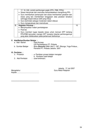 17, 18, 228, contoh perhitungan pajak (PPh, PBB, PPN))
• Siswa menyimak dan mencoba mempraktekkan menghitung PPh
• Guru memberikan pertanyaan dan siswa memberikan jawaban dan
siswa yang lain memberikan tanggapan atas jawaban tersebut
sehingga terjadi diskusi aktif yang hidup
• Guru bertindak sebagai moderator dalam diskusi
• Guru mengevaluasi dan memotivasi
C. Kegiatan Penutup :
• Menyimpulkan materi pembelajaran
• Post tes
• Guru memberi tugas kepada siswa untuk mencari SPT tentang
PPh/PBB kemudian mengisi SPT tersebut disertai perhitungannya
yang akan didiskusikan pada pertemuan berikutnya
10
V. Alat/Bahan/Sumber Belajar :
a. Alat / Bahan : Peta Konsep
CD Pembelajaran PT. Phibeta
b. Sumber Belajar : Buku Ekonomi SMA Jilid 2 – MT. Ritonga, Yoga Firdaus ,
Penerbit PT. Phibeta Jakarta 2007
VI. Penilaian :
3. Prosedur : a. Penilaian proses belajar mengajar
b. Penilaian hasil belajar
3. Alat Penilaian : (soal terlampir)
Jakarta, 17 Juli 2007
Mengetahui Guru Mata Pelajaran
Kepala ..............................................
.......................................................... ...............................................
54
 