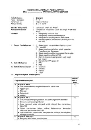 RENCANA PELAKSANAAN PEMBELAJARAN
SMA …………………….. TAHUN PELAJARAN 2007/2008
Mata Pelajaran : Ekonomi
Kelas / Semester : XI / 1
Pertemuan ke : 16 (enam belas)
Alokasi Waktu : 2 x 45 menit
Standar Kompetensi : Memahami APBN dan APBD
Kompetensi Dasar : Menjelaskan pengertian, tujuan dan fungsi APBN dan
APBD
Indikator : 1. Menghitung PPh dan PBB
2. Menghitung pendapatan kena pajak
3. Mengidentifikasi penghasilan wajib pajak
4. Mendeskripsikan dasar-dasar perhitungan PPh
dan PBB
I. Tujuan Pembelajaran : 1. Siswa dapat menyebutkan obyek pungutan
PPH pasal 26
2. Siswa dapat menyebutkan obyek pungutan
Pajak Bumi dan Bangunan
3. Siswa dapat menghitung pendapan kena pajak
4. Siswa dapat menghitung PBB
5. Menyebutkan jenis penghasilan wajib pajak
luar negeri
6. Menjelaskan PPh pasal 22
II. Materi Pelajaran : 1. PPh
2. PBB
III. Metode Pembelajaran : 1. Ceramah
2. Simulasi
3. Diskusi
4. Tugas
IV. Langkah-Langkah Pembelajaran
Kegiatan Pembelajaran
Alokasi
Waktu /
Menit
A. Kegiatan Awal :
• Guru menuliskan tujuan pembelajaran di papan tulis
• Appersepsi
• Motivasi
• Potensi diri
• Pra tes
10
B. Kegiatan Inti :
• Guru menjelaskan penyelesaian dan perhitungan PPh dan PBB
• Siswa menyimak dengan benar
• Guru memberi tugas kelompok untuk diskusi dan menghitung
PPh/PBB
• Siswa menyiapkan bahan diskusi kelompoknya kemudian
membuat perhitungan PPh/PBB
• Guru memonitor, memotivasi, mengevaluasi jalannya diskusi pleno
sebagai moderator
70
C. Kegiatan Penutup :
• Menyimpulkan materi pembelajaran
10
55
 
