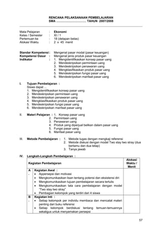 RENCANA PELAKSANAAN PEMBELAJARAN
SMA ………………………… TAHUN 2007/2008
Mata Pelajaran : Ekonomi
Kelas / Semester : XI / 1
Pertemuan ke : 18 (delapan belas)
Alokasi Waktu : 2 x 45 menit
Standar Kompetensi: Mengenal pasar modal (pasar keuangan)
Kompetensi Dasar : Mengenal jenis produk pasar keuangan
Indikator : 1. Mengidentifikasikan konsep pasar uang
2. Mendeskripsikan permintaan uang
3. Mendeskripsikan penawaran uang
4. Mengklasifikasikan produk pasar uang
5. Mendeskripsikan fungsi pasar uang
6. Mendeskripsikan manfaat pasar uang
I. Tujuan Pembelajaran :
Siswa dapat ...
1. Mengidentifikasikan konsep pasar uang
2. Mendeskripsikan permintaan uang
3. Mendeskripsikan penawaran uang
4. Mengklasifikasikan produk pasar uang
5. Mendeskripsikan fungsi pasar uang
6. Mendeskripsikan manfaat pasar uang
II. Materi Pelajaran : 1. Konsep pasar uang
2. Permintaan uang
3. Penawaran uang
4. Produk yang diperjual belikan dalam pasar uang
5. Fungsi pasar uang
6. Manfaat pasar uang
III. Metode Pembelajaran : 1. Metode tugas dengan mengkaji referensi
2. Metode diskusi dengan model Two stay two stray (dua
bertamu dan dua tetap)
3. Tanya jawab
IV. Langkah-Langkah Pembelajaran :
Kegiatan Pembelajaran
Alokasi
Waktu /
Menit
A
.
Kegiatan Awal :
• Appersepsi dan motivasi
• Mengkomunikasikan lisan tentang potensi dan eksistensi diri
• Mengkomunikasikan tujuan pembelajaran secara tertulis
• Mengkomunikasikan tata cara pembelajaran dengan model
“Two stay two stray”
• Pembagian kelompok yang terdiri dari 4 siswa
B
.
Kegiatan Inti :
• Setiap kelompok per individu membaca dan mencatat materi
penting dari buku referensi
• Setiap kelompok berdiskusi tentang temuan-temuannya
sekaligus untuk menyamakan persepsi
57
 