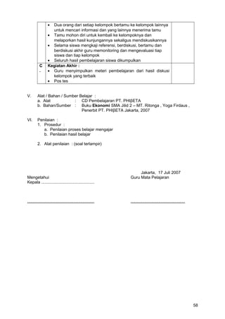 • Dua orang dari setiap kelompok bertamu ke kelompok lainnya
untuk mencari informasi dan yang lainnya menerima tamu
• Tamu mohon diri untuk kembali ke kelompoknya dan
melaporkan hasil kunjungannya sekaligus mendiskusikannya
• Selama siswa mengkaji referensi, berdiskusi, bertamu dan
berdiskusi akhir guru memonitoring dan mengevaluasi tiap
siswa dan tiap kelompok
• Seluruh hasil pembelajaran siswa dikumpulkan
C
.
Kegiatan Akhir :
• Guru menyimpulkan meteri pembelajaran dari hasil diskusi
kelompok yang terbaik
• Pos tes
V. Alat / Bahan / Sumber Belajar :
a. Alat : CD Pembelajaran PT. PHIβETA
b. Bahan/Sumber : Buku Ekonomi SMA Jilid 2 – MT. Ritonga , Yoga Firdaus ,
Penerbit PT. PHIβETA Jakarta, 2007
VI. Penilaian :
1. Prosedur :
a. Penilaian proses belajar mengajar
b. Penilaian hasil belajar
2. Alat penilaian : (soal terlampir)
Jakarta, 17 Juli 2007
Mengetahui Guru Mata Pelajaran
Kepala ..............................................
.......................................................... ...............................................
58
 