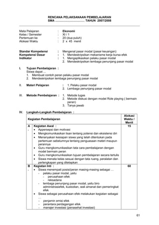RENCANA PELAKSANAAN PEMBELAJARAN
SMA ………………………… TAHUN 2007/2008
Mata Pelajaran : Ekonomi
Kelas / Semester : XI / 1
Pertemuan ke : 20 (dua puluh)
Alokasi Waktu : 2 x 45 menit
Standar Kompetensi : Mengenal pasar modal (pasar keuangan)
Kompetensi Dasar : 1. Mendeskripsikan mekanisme kerja bursa efek
Indikator : 1. Mengaplikasikan pelaku pasar modal
2. Mendeskripsikan lembaga penunjang pasar modal
I. Tujuan Pembelajaran :
Siswa dapat ...
1. Membuat contoh peran pelaku pasar modal
2. Mendeskripsikan lembaga penunjang pasar modal
II. Materi Pelajaran : 1. Pelaku pasar modal
2. Lembaga penunjang pasar modal
III. Metode Pembelajaran : 1. Metode tugas
2. Metode diskusi dengan model Role playing ( bermain
peran)
3. Tanya jawab
IV. Langkah-Langkah Pembelajaran :
Kegiatan Pembelajaran
Alokasi
Waktu /
Menit
A
.
Kegiatan Awal :
• Appersepsi dan motivasi
• Mengkomunikasikan lisan tentang potensi dan eksistensi diri
• Menanyakan kesiapan siswa yang telah ditentukan pada
pertemuan sebelumnya tentang penguasaan materi maupun
perannya
• Guru mengkomunikasikan tata cara pembelajaran dengan
model bermain peran
• Guru mengkomunikasikan tujuan pembelajaran secara tertulis
• Siswa menata kelas sesuai dengan tata ruang, peralatan dan
perlengkapan yang ditetapkan
15
B
.
Kegiatan Inti :
• Siswa menempati posisi/peran masing-masing sebagai …
- pelaku pasar modal, yaitu
- perusahaan efek
- reksadana
- lembaga penunjang pasar modal, yaitu biro
administrasiefek, kustodian, wali amanat dan pemeringkat
efek
• Siswa sebagai perusahaan efek melakukan kegiatan sebagai
…
- penjamin emisi efek
- perantara perdagangan efek
- manajer investasi (penasehat investasi)
60
61
 