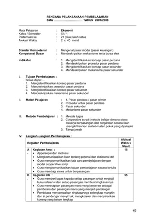 RENCANA PELAKSANAAN PEMBELAJARAN
SMA ………………………… TAHUN 2007/2008
Mata Pelajaran : Ekonomi
Kelas / Semester : XI / 1
Pertemuan ke : 21 (dua puluh satu)
Alokasi Waktu : 2 x 45 menit
Standar Kompetensi : Mengenal pasar modal (pasar keuangan)
Kompetensi Dasar : Mendeskripsikan mekanisme kerja bursa efek
Indikator : 1. Mengidentifikasikan konsep pasar perdana
2. Mendeskripsikan prosedur pasar perdana
3. Mengidentifikasikan konsep pasar sekunder
4. Mendeskripsikan mekanisme pasar sekunder
I. Tujuan Pembelajaran :
Siswa dapat ...
1. Mengidentifikasikan konsep pasar perdana
2. Mendeskripsikan prosedur pasar perdana
3. Mengidentifikasikan konsep pasar sekunder
4. Mendeskripsikan mekanisme pasar sekunder
II. Materi Pelajaran : 1. Pasar perdana / pasar primer
2. Prosedur untuk pasar perdana
3. Pasar sekunder
4. Mekanisme pasar sekunder
III. Metode Pembelajaran : 1. Metode tugas
2. Cooperative script (metode belajar dimana siswa
bekerja berpasangan dan bergantian secara lisan
mengikhtisarkan materi-materi pokok yang dipelajari
3. Tanya jawab
IV. Langkah-Langkah Pembelajaran :
Kegiatan Pembelajaran
Alokasi
Waktu /
Menit
A
.
Kegiatan Awal :
• Appersepsi dan motivasi
• Mengkomunikasikan lisan tentang potensi dan eksistensi diri
• Guru mengkomunikasikan tata cara pembelajaran dengan
model cooperative script
• Guru mengkomunikasikan tujuan pembelajaran secara tertulis
• Guru membagi siswa untuk berpasangan
15
B
.
Kegiatan Inti :
• Guru memberi tugas kepada setiap pasangan untuk mngkaji
buku referensi dan setiap pasangan membuat ringkasannya
• Guru menetapkan pasangan mana yang berperan sebagai
pembicara dan pasangan mana yang menjadi pendengar
• Pembicara menyampaikan ringkasannya selengkap mungkin
dan si pendengar menyimak, mengkoreksi dan menyarankan
konsep yang belum lengkap
55
63
 