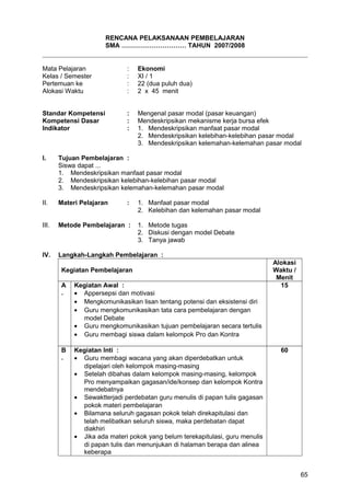 RENCANA PELAKSANAAN PEMBELAJARAN
SMA ………………………… TAHUN 2007/2008
Mata Pelajaran : Ekonomi
Kelas / Semester : XI / 1
Pertemuan ke : 22 (dua puluh dua)
Alokasi Waktu : 2 x 45 menit
Standar Kompetensi : Mengenal pasar modal (pasar keuangan)
Kompetensi Dasar : Mendeskripsikan mekanisme kerja bursa efek
Indikator : 1. Mendeskripsikan manfaat pasar modal
2. Mendeskripsikan kelebihan-kelebihan pasar modal
3. Mendeskripsikan kelemahan-kelemahan pasar modal
I. Tujuan Pembelajaran :
Siswa dapat ...
1. Mendeskripsikan manfaat pasar modal
2. Mendeskripsikan kelebihan-kelebihan pasar modal
3. Mendeskripsikan kelemahan-kelemahan pasar modal
II. Materi Pelajaran : 1. Manfaat pasar modal
2. Kelebihan dan kelemahan pasar modal
III. Metode Pembelajaran : 1. Metode tugas
2. Diskusi dengan model Debate
3. Tanya jawab
IV. Langkah-Langkah Pembelajaran :
Kegiatan Pembelajaran
Alokasi
Waktu /
Menit
A
.
Kegiatan Awal :
• Appersepsi dan motivasi
• Mengkomunikasikan lisan tentang potensi dan eksistensi diri
• Guru mengkomunikasikan tata cara pembelajaran dengan
model Debate
• Guru mengkomunikasikan tujuan pembelajaran secara tertulis
• Guru membagi siswa dalam kelompok Pro dan Kontra
15
B
.
Kegiatan Inti :
• Guru membagi wacana yang akan diperdebatkan untuk
dipelajari oleh kelompok masing-masing
• Setelah dibahas dalam kelompok masing-masing, kelompok
Pro menyampaikan gagasan/ide/konsep dan kelompok Kontra
mendebatnya
• Sewaktterjadi perdebatan guru menulis di papan tulis gagasan
pokok materi pembelajaran
• Bilamana seluruh gagasan pokok telah direkapitulasi dan
telah melibatkan seluruh siswa, maka perdebatan dapat
diakhiri
• Jika ada materi pokok yang belum terekapitulasi, guru menulis
di papan tulis dan menunjukan di halaman berapa dan alinea
keberapa
60
65
 