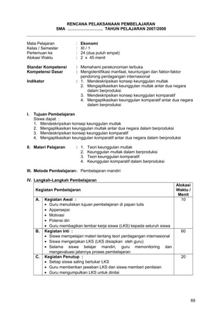 RENCANA PELAKSANAAN PEMBELAJARAN
SMA …………………….. TAHUN PELAJARAN 2007/2008
Mata Pelajaran : Ekonomi
Kelas / Semester : XI / 1
Pertemuan ke : 24 (dua puluh empat)
Alokasi Waktu : 2 x 45 menit
Standar Kompetensi : Memahami perekonomian terbuka
Kompetensi Dasar : Mengidentifikasi manfaat, keuntungan dan faktor-faktor
pendorong perdagangan internasional
Indikator : 1. Mendeskripsikan konsep keunggulan mutlak
2. Mengaplikasikan keunggulan mutlak antar dua negara
dalam berproduksi
3. Mendeskripsikan konsep keunggulan komparatif
4. Mengaplikasikan keunggulan komparatif antar dua negara
dalam berproduksi
I. Tujuan Pembelajaran
Siswa dapat :
1. Mendeskripsikan konsep keunggulan mutlak
2. Mengaplikasikan keunggulan mutlak antar dua negara dalam berproduksi
3. Mendeskripsikan konsep keunggulan komparatif
4. Mengaplikasikan keunggulan komparatif antar dua negara dalam berproduksi
II. Materi Pelajaran : 1. Teori keunggulan mutlak
2. Keunggulan mutlak dalam berproduksi
3. Teori keunggulan komparatif
4. Keunggulan komparatif dalam berproduksi
III. Metode Pembelajaran: Pembelajaran mandiri
IV. Langkah-Langkah Pembelajaran
Kegiatan Pembelajaran
Alokasi
Waktu /
Menit
A. Kegiatan Awal :
• Guru menuliskan tujuan pembelajaran di papan tulis
• Appersepsi
• Motivasi
• Potensi diri
• Guru membagikan lembar kerja siswa (LKS) kepada seluruh siswa
10
B. Kegiatan Inti :
• Siswa mempelajari materi tentang teori perdagangan internasional
• Siswa mengerjakan LKS (LKS disiapkan oleh guru)
• Selama siswa belajar mandiri, guru memonitoring dan
mengevaluasi jalannya proses pembelajaran
60
C. Kegiatan Penutup :
• Setiap siswa saling bertukar LKS
• Guru memberikan jawaban LKS dan siswa memberi penilaian
• Guru mengumpulkan LKS untuk dinilai
20
69
 