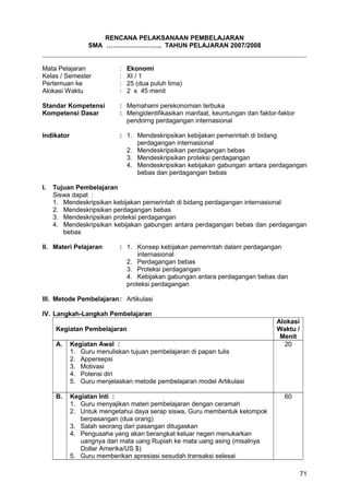 RENCANA PELAKSANAAN PEMBELAJARAN
SMA …………………….. TAHUN PELAJARAN 2007/2008
Mata Pelajaran : Ekonomi
Kelas / Semester : XI / 1
Pertemuan ke : 25 (dua puluh lima)
Alokasi Waktu : 2 x 45 menit
Standar Kompetensi : Memahami perekonomian terbuka
Kompetensi Dasar : Mengidentifikasikan manfaat, keuntungan dan faktor-faktor
pendorng perdagangan internasional
Indikator : 1. Mendeskripsikan kebijakan pemerintah di bidang
perdagangan internasional
2. Mendeskripsikan perdagangan bebas
3. Mendeskripsikan proteksi perdagangan
4. Mendeskripsikan kebijakan gabungan antara perdagangan
bebas dan perdagangan bebas
I. Tujuan Pembelajaran
Siswa dapat :
1. Mendeskripsikan kebijakan pemerintah di bidang perdagangan internasional
2. Mendeskripsikan perdagangan bebas
3. Mendeskripsikan proteksi perdagangan
4. Mendeskripsikan kebijakan gabungan antara perdagangan bebas dan perdagangan
bebas
II. Materi Pelajaran : 1. Konsep kebijakan pemerintah dalam perdagangan
internasional
2. Perdagangan bebas
3. Proteksi perdagangan
4. Kebijakan gabungan antara perdagangan bebas dan
proteksi perdagangan
III. Metode Pembelajaran: Artikulasi
IV. Langkah-Langkah Pembelajaran
Kegiatan Pembelajaran
Alokasi
Waktu /
Menit
A. Kegiatan Awal :
1. Guru menuliskan tujuan pembelajaran di papan tulis
2. Appersepsi
3. Motivasi
4. Potensi diri
5. Guru menjelaskan metode pembelajaran model Artikulasi
20
B. Kegiatan Inti :
1. Guru menyajikan materi pembelajaran dengan ceramah
2. Untuk mengetahui daya serap siswa, Guru membentuk kelompok
berpasangan (dua orang)
3. Salah seorang dari pasangan ditugaskan
4. Pengusaha yang akan berangkat keluar negeri menukarkan
uangnya dari mata uang Rupiah ke mata uang asing (misalnya
Dollar Amerika/US $)
5. Guru memberikan apresiasi sesudah transaksi selesai
60
71
 