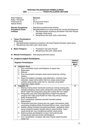 RENCANA PELAKSANAAN PEMBELAJARAN
SMA …………………….. TAHUN PELAJARAN 2007/2008
Mata Pelajaran : Ekonomi
Kelas / Semester : XI / 1
Pertemuan ke : 26 (dua puluh enam)
Alokasi Waktu : 2 x 45 menit
Standar Kompetensi : Memahami perekonomian terbuka
Kompetensi Dasar : Mengidentifikasi kurs valuta asing dan neraca pembangunan
Indikator : 1. Mendeskripsikan terjadinya perubahan nilai tukar Rupiah
terhadap valuta asing
2. Menghitung nilai tukar suatu valuta asing
I. Tujuan Pembelajaran
Siswa dapat :
1. Mendeskripsikan terjadinya perubahan nilai tukar Rupiah terhadap valuta asing
2. Menghitung nilai tukar suatu valuta asing
II. Materi Pelajaran : 1. Perubahan nilai tukar Rupiah
2. Menghitung nilai tukar valuta asing
III. Metode Pembelajaran: Role playing (bermain peran)
IV. Langkah-Langkah Pembelajaran
Kegiatan Pembelajaran
Alokasi
Waktu /
Menit
A. Kegiatan Awal :
1. Guru menuliskan tujuan pembelajaran di papan tulis
2. Appersepsi
3. Motivasi
4. Guru menanyakan kesiapan siswa sesuai perannya masing-
masing
5. Siswa menyiapkan peralatan yang diperlukan, misalnya meja,
kalkulator, papan berisi daftar nilai kurs valuta asing (harga
jual/beli) yang berlaku pada hari itu, sejumlah uang dalam
negeri/luar negeri mainan
15
B. Kegiatan Inti :
1. Masing-masing siswa menduduki posisinya masing-masing yaitu
sebagai pedagang valuta asing, pengusaha yang akan berangkat
keluar negeri dan pengusaha yang baru pulang dari luar negeri
2. Pengusaha yang akan berangkat keluar negeri menukarkan
uangnya dari mata uang Rupiah ke mata uang asing (misalnya
Dollar Amerika/US $)
3. Guru memberikan apresiasi sesudah transaksi selesai
dilaksanakan
4. Pengusaha yang baru pulang dari luar negeri menukarkan mata
uang asing (misalnya Dollar Amerika/US$) ke mata uang Rupiah
5. Setelah selesai transaksi penjualan/pembelian, pedagang valuta
asing menginformasikan kepada seluruh siswa tentang : pasar
valuta asing dan cara menghitung jual/beli valuta asing.
6. Selama proses pembelajaran ini guru memonitoring dan
mengevaluasi jalannya proses pembelajaran
7. Guru menjelaskan mengapa nilai tukar Rupiah dapat berubah
setiap hari
60
73
 