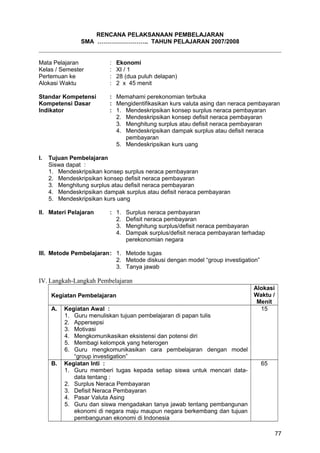 RENCANA PELAKSANAAN PEMBELAJARAN
SMA …………………….. TAHUN PELAJARAN 2007/2008
Mata Pelajaran : Ekonomi
Kelas / Semester : XI / 1
Pertemuan ke : 28 (dua puluh delapan)
Alokasi Waktu : 2 x 45 menit
Standar Kompetensi : Memahami perekonomian terbuka
Kompetensi Dasar : Mengidentifikasikan kurs valuta asing dan neraca pembayaran
Indikator : 1. Mendeskripsikan konsep surplus neraca pembayaran
2. Mendeskripsikan konsep defisit neraca pembayaran
3. Menghitung surplus atau defisit neraca pembayaran
4. Mendeskripsikan dampak surplus atau defisit neraca
pembayaran
5. Mendeskripsikan kurs uang
I. Tujuan Pembelajaran
Siswa dapat :
1. Mendeskripsikan konsep surplus neraca pembayaran
2. Mendeskripsikan konsep defisit neraca pembayaran
3. Menghitung surplus atau defisit neraca pembayaran
4. Mendeskripsikan dampak surplus atau defisit neraca pembayaran
5. Mendeskripsikan kurs uang
II. Materi Pelajaran : 1. Surplus neraca pembayaran
2. Defisit neraca pembayaran
3. Menghitung surplus/defisit neraca pembayaran
4. Dampak surplus/defisit neraca pembayaran terhadap
perekonomian negara
III. Metode Pembelajaran: 1. Metode tugas
2. Metode diskusi dengan model “group investigation”
3. Tanya jawab
IV. Langkah-Langkah Pembelajaran
Kegiatan Pembelajaran
Alokasi
Waktu /
Menit
A. Kegiatan Awal :
1. Guru menuliskan tujuan pembelajaran di papan tulis
2. Appersepsi
3. Motivasi
4. Mengkomunikasikan eksistensi dan potensi diri
5. Membagi kelompok yang heterogen
6. Guru mengkomunikasikan cara pembelajaran dengan model
“group investigation”
15
B. Kegiatan Inti :
1. Guru memberi tugas kepada setiap siswa untuk mencari data-
data tentang :
2. Surplus Neraca Pembayaran
3. Defisit Neraca Pembayaran
4. Pasar Valuta Asing
5. Guru dan siswa mengadakan tanya jawab tentang pembangunan
ekonomi di negara maju maupun negara berkembang dan tujuan
pembangunan ekonomi di Indonesia
65
77
 
