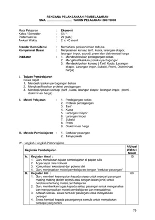RENCANA PELAKSANAAN PEMBELAJARAN
SMA …………………….. TAHUN PELAJARAN 2007/2008
Mata Pelajaran : Ekonomi
Kelas / Semester : XI / 1
Pertemuan ke : 29 (satu)
Alokasi Waktu : 2 x 45 menit
Standar Kompetensi : Memahami perekonomian terbuka
Kompetensi Dasar : Menjelaskan konsep tarif, kuota, larangan ekspor,
larangan impor, subsidi, premi dan diskriminasi harga
Indikator : 1. Mendeskripsikan perdagangan bebas
2. Mengklasifikasikan proteksi perdagangan
3. Mendeskripsikan konsep ( Tarif, Kuota, Larangan
ekspor, Larangan impor, Subsidi, Premi, Diskriminasi
harga)
I. Tujuan Pembelajaran
Siswa dapat :
1. Mendeskripsikan perdagangan bebas
2. Mengklasifikasikan proteksi perdagangan
3. Mendeskripsikan konsep (tarif , kuota, larangan ekspor, larangan impor, premi ,
diskriminasi harga)
II. Materi Pelajaran : 1. Perdagangan bebas
2. Proteksi perdagangan
3. Tarif
4. Kuota
5. Larangan Ekspor
6. Larangan Impor
7. Subsidi
8. Premi
9. Diskriminasi harga
III. Metode Pembelajaran : 1. Bertukar pasangan
2. Tanya jawab
IV. Langkah-Langkah Pembelajaran
Kegiatan Pembelajaran
Alokasi
Waktu /
Menit
A. Kegiatan Awal :
1. Guru menuliskan tujuan pembelajaran di papan tulis
2. Appersepsi dan motivasi
3. Komunikasi eksistensi dan potensi diri
4. Guru menjelaskan model pembelajaran dengan “bertukar pasangan”
10
B. Kegiatan Inti :
1. Guru memberi kesempatan kepada siswa untuk mencari pasangan
masing-masing (boleh sejenis atau dengan lawan jenis) untuk
berdiskusi tentang materi pembelajaran
2. Guru memberikan tugas kepada setiap pasangan untuk menganalisa
dan mengumpulkan materi pembelajaran dan mencatatnya
3. Setelah selesai, siswa bertukar pasangan untuk menyatukan
persepsi
4. Siswa kembali kepada pasangannya semula untuk menyatukan
persepsi yang terkini
60
79
 