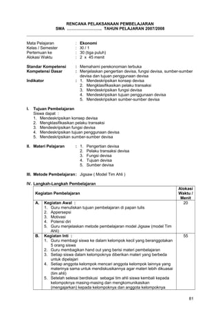RENCANA PELAKSANAAN PEMBELAJARAN
SMA …………………….. TAHUN PELAJARAN 2007/2008
Mata Pelajaran : Ekonomi
Kelas / Semester : XI / 1
Pertemuan ke : 30 (tiga puluh)
Alokasi Waktu : 2 x 45 menit
Standar Kompetensi : Memahami perekonomian terbuka
Kompetensi Dasar : Menjelaskan pengertian devisa, fungsi devisa, sumber-sumber
devisa dan tujuan penggunaan devisa
Indikator : 1. Mendeskripsikan konsep devisa
2. Mengklasifikasikan pelaku transaksi
3. Mendeskripsikan fungsi devisa
4. Mendeskripsikan tujuan penggunaan devisa
5. Mendeskripsikan sumber-sumber devisa
I. Tujuan Pembelajaran
Siswa dapat :
1. Mendeskripsikan konsep devisa
2. Mengklasifikasikan pelaku transaksi
3. Mendeskripsikan fungsi devisa
4. Mendeskripsikan tujuan penggunaan devisa
5. Mendeskripsikan sumber-sumber devisa
II. Materi Pelajaran : 1. Pengertian devisa
2. Pelaku transaksi devisa
3. Fungsi devisa
4. Tujuan devisa
5. Sumber devisa
III. Metode Pembelajaran: Jigsaw ( Model Tim Ahli )
IV. Langkah-Langkah Pembelajaran
Kegiatan Pembelajaran
Alokasi
Waktu /
Menit
A. Kegiatan Awal :
1. Guru menuliskan tujuan pembelajaran di papan tulis
2. Appersepsi
3. Motivasi
4. Potensi diri
5. Guru menjelaskan metode pembelajaran model Jigsaw (model Tim
Ahli)
20
B. Kegiatan Inti :
1. Guru membagi siswa ke dalam kelompok kecil yang beranggotakan
5 orang siswa
2. Guru membagikan hand out yang berisi materi pembelajaran
3. Setiap siswa dalam kelompoknya diberikan materi yang berbeda
untuk dipelajari
4. Setiap anggota kelompok mencari anggota kelompok lainnya yang
materinya sama untuk mendiskusikannya agar materi lebih dikuasai
(tim ahli)
5. Setelah selesai berdiskusi sebagai tim ahli siswa kembali kepada
kelompoknya masing-masing dan mengkomunikasikan
(mengajarkan) kepada kelompoknya dan anggota kelompoknya
55
81
 