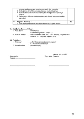 mendengarkan dengan sungguh-sungguh dan mencatat
6. Selanjutnya tim ahli mempresentasikan hasil diskusinya
7. Selama diskusi Guru memonitoring dan mengevaluasi jalannya
diskusi
8. Selama tim ahli mempresentasikan hasil diskusi guru memberikan
apresiasi
C. Kegiatan Penutup :
1. Guru memberikan evaluasi terhadap kelompok yang terbaik
15
V. Alat/Bahan/Sumber Belajar :
a. Alat / Bahan : Peta Konsep
CD Pembelajaran PT. PHIβETA
b. Sumber Belajar : Buku Ekonomi SMA Jilid 2 – MT. Ritonga, Yoga Firdaus ,
Penerbit PT. PHIβETA Jakarta 2007
VI. Penilaian :
1. Prosedur : a. Penilaian proses belajar mengajar
b. Penilaian hasil belajar
2. Alat Penilaian : (soal terlampir)
Jakarta, 17 Juli 2007
Mengetahui Guru Mata Pelajaran
Kepala ..............................................
.......................................................... ...............................................
82
 