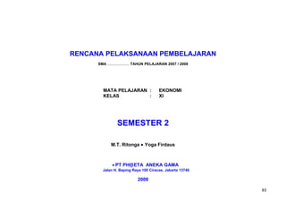 RENCANA PELAKSANAAN PEMBELAJARAN
SMA ..................... TAHUN PELAJARAN 2007 / 2008
MATA PELAJARAN : EKONOMI
KELAS : XI
SEMESTER 2
M.T. Ritonga • Yoga Firdaus
• PT PHIβETA ANEKA GAMA
Jalan H. Baping Raya 100 Ciracas, Jakarta 13740
2008
83
 