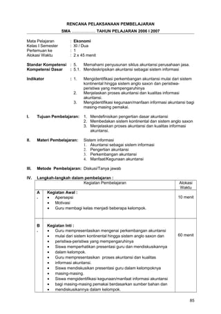 RENCANA PELAKSANAAN PEMBELAJARAN
SMA ..................... TAHUN PELAJARAN 2006 I 2007
Mata Pelajaran : Ekonomi
Kelas I Semester : XI / Dua
Pertemuan ke : 1
Alokasi Waktu : 2 x 45 menit
Standar Kompetensi : 5. Memahami penyusunan siklus akuntansi perusahaan jasa.
Kompetensi Dasar : 5.1. Mendeskripsikan akuntansi sebagai sistem informasi
Indikator : 1. Mengidentifikasi perkembangan akuntansi mulai dari sistem
kontinental hingga sistem anglo saxon dan peristiwa-
peristiwa yang mempengaruhinya
2. Menjelaskan proses akuntansi dan kualitas informasi
akuntansi.
3. Mengidentifikasi kegunaan/manfaan informasi akuntansi bagi
masing-masing pemakai.
I. Tujuan Pembelajaran: 1. Mendefinisikan pengertian dasar akuntansi
2. Membedakan sistem kontinental dan sistem anglo saxon
3. Menjelaskan proses akuntansi dan kualitas informasi
akuntansi.
II. Materi Pembelajaran: Sistem informasi
1. Akuntansi sebagai sistem informasi
2. Pengertian akuntansi
3. Perkembangan akuntansi
4. Manfaat/Kegunaan akuntansi
III. Metode Pembelajaran: Diskusi/Tanya jawab
IV. Langkah-langkah dalam pembelajaran :
Kegiatan Pembelajaran Alokasi
Waktu
A
.
Kegiatan Awal :
• Apersepsi
• Motivasi
• Guru membagi kelas menjadi beberapa kelompok.
10 menit
B
.
Kegiatan Inti :
• Guru mempresentasikan mengenai perkembangan akuntansi
• mulai dari sistem kontinental hingga sistem anglo saxon dan
• peristiwa-peristiwa yang mempengaruhinya
• Siswa memperhatikan presentasi guru dan mendiskusikannya
• dalam kelompok.
• Guru mempresentasikan proses akuntansi dan kualitas
• informasi akuntansi.
• Siswa mendiskusikan presentasi guru dalam kelompoknya
• masing-masing.
• Siswa mengidentifikasi kegunaan/manfaat informasi akuntansi
• bagi masing-masing pemakai berdasarkan sumber bahan dan
• mendiskusikannya dalam kelompok.
60 menit
85
 