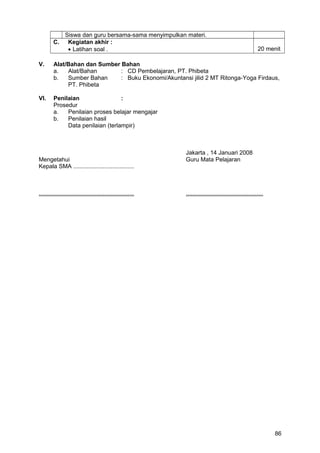Siswa dan guru bersama-sama menyimpulkan materi.
C. Kegiatan akhir :
• Latihan soal . 20 menit
V. Alat/Bahan dan Sumber Bahan
a. Alat/Bahan : CD Pembelajaran, PT. Phibeta
b. Sumber Bahan : Buku Ekonomi/Akuntansi jilid 2 MT Ritonga-Yoga Firdaus,
PT. Phibeta
VI. Penilaian :
Prosedur
a. Penilaian proses belajar mengajar
b. Penilaian hasil
Data penilaian (terlampir)
Jakarta , 14 Januari 2008
Mengetahui Guru Mata Pelajaran
Kepala SMA .....................................
.......................................................... ...............................................
86
 