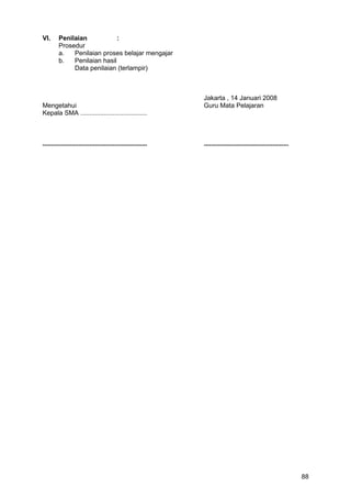 VI. Penilaian :
Prosedur
a. Penilaian proses belajar mengajar
b. Penilaian hasil
Data penilaian (terlampir)
Jakarta , 14 Januari 2008
Mengetahui Guru Mata Pelajaran
Kepala SMA .....................................
.......................................................... ...............................................
88
 