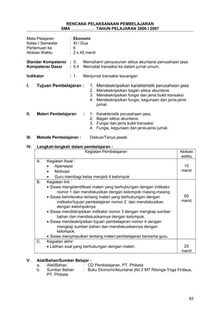 RENCANA PELAKSANAAN PEMBELAJARAN
SMA ..................... TAHUN PELAJARAN 2006 I 2007
Mata Pelajaran : Ekonomi
Kelas I Semester : XI / Dua
Pertemuan ke : 6
Alokasi Waktu : 2 x 45 menit
Standar Kompetensi : 5. Memahami penyusunan siklus akuntansi perusahaan jasa.
Kompetensi Dasar : 5.4 Mencatat transaksi ke dalam jurnal umum.
Indikator : 1. Menjurnal transaksi keuangan
I. Tujuan Pembelajaran : 1. Mendeskripsikan karakteristik perusahaan jasa
2. Mendeskripsikan bagan siklus akuntansi
3. Mendeskripsikan fungsi dan jenis bukti transaksi
4. Mendeskripsikan fungsi, kegunaan dan jenis-jenis
jurnal.
II. Materi Pembelajaran : 1. Karakteristik perusahaan jasa.
2. Bagan siklus akuntansi
3. Fungsi dan jenis bukti transaksi
4. Fungsi, kegunaan dan jenis-jenis jurnal.
III. Metode Pembelajaran : Diskusi/Tanya jawab
IV. Langkah-langkah dalam pembelajaran :
Kegiatan Pembelajaran Alokasi
waktu
A. Kegiatan Awal :
• Apersepsi
• Motivasi
• Guru membagi kelas menjadi 4 kelompok
10
menit
B. Kegiatan Inti :
• Siswa mengidentifikasi materi yang berhubungan dengan indikator
nomor 1 dan mendiskusikan dengan kelompok masing-masing.
• Siswa berinteraksi tentang materi yang berhubungan dengan
indikator/tujuan pembelajaran nomor 2 dan mendiskusikan
dengan kelompoknya
• Siswa mendiskripsikan indikator nomor 3 dengan mengkaji sumber
bahan dan mendiskusikannya dengan kelompok.
• Siswa mendeskripsikan tujuan pembelajaran nomor 4 dengan
mengkaji sumber bahan dan mendiskusikannya dengan
kelompok.
• Siswa menyimpulkan tentang materi pembelajaran bersama guru.
60
menit
C. Kegiatan akhir:
• Latihan soal yang berhubungan dengan materi. 20
menit
V. Alat/Bahan/Sumber Belajar :
a. Alat/Bahan : CD Pembelajaran, PT. Phibeta
b. Sumber Bahan : Buku Ekonomi/Akuntansi jilid 2 MT Ritonga-Yoga Firdaus,
PT. Phibeta
93
 