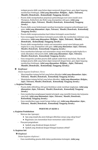 terdapat peserta didik yang belum dapat menjawab dengan benar, guru dapat langsung
memberikan bimbingan. (nilai yang ditanamkan: Religius, Jujur, Toleransi,
Mandiri, Demokratis, Komunikatif, Tanggung Jawab.);
− Peserta didik memperhatikan penjelasan perkembangan teori atom (model atom
Thompson, Rutherford, dan Bohr) yang disampaikan oleh guru. (nilai yang
ditanamkan: Jujur, Toleransi, Mandiri, Demokratis, Komunikatif, Tanggung
Jawab.);
− Peserta didik secara berkelompok membuat kesimpulan mengenai perkembangan teori
atom. (nilai yang ditanamkan: Jujur, Toleransi, Mandiri, Demokratis, Komunikatif,
Tanggung Jawab.);
− Peserta didik mempresentasikan hasil diskusi kelompok secara klasikal.
− Guru menanggapi hasil diskusi kelompok peserta didik dan memberikan informasi yang
sebenarnya. (nilai yang ditanamkan: Religius, Jujur, Toleransi, Mandiri,
Demokratis, Komunikatif, Tanggung Jawab.);
− Peserta didik memperhatikan contoh soal menentukan energi atom hidrogen pada
tingkat ke-n yang disampaikan oleh guru. (nilai yang ditanamkan: Jujur, Toleransi,
Mandiri, Demokratis, Komunikatif, Tanggung Jawab.);
− Guru memberikan beberapa soal menentukan energi atom hidrogen pada tingkat ke-n
untuk dikerjakan oleh peserta didik. (nilai yang ditanamkan: Jujur, Toleransi,
Mandiri, Demokratis, Komunikatif, Tanggung Jawab.);
− Guru mengoreksi jawaban peserta didik apakah sudah benar atau belum. Jika masih
terdapat peserta didik yang belum dapat menjawab dengan benar, guru dapat langsung
memberikan bimbingan. (nilai yang ditanamkan: Religius, Jujur, Toleransi,
Mandiri, Demokratis, Komunikatif, Tanggung Jawab.);
 Konfirmasi
Dalam kegiatan konfirmasi, Siswa:
− Menyimpulkan tentang hal-hal yang belum diketahui (nilai yang ditanamkan: Jujur,
Toleransi, Mandiri, Demokratis, Komunikatif, Tanggung Jawab.);
− Menjelaskan tentang hal-hal yang belum diketahui. (nilai yang ditanamkan: Religius,
Jujur, Toleransi, Mandiri, Demokratis, Komunikatif, Tanggung Jawab.);
c. Kegiatan Penutup
− Peserta didik (dibimbing oleh guru) berdiskusi untuk membuat rangkuman. (nilai yang
ditanamkan: Jujur, Toleransi, Mandiri, Demokratis, Komunikatif, Tanggung
Jawab.);
− Guru memberikan penghargaan kepada kelompok yang memiliki kinerja dan kerjasama
yang baik. (nilai yang ditanamkan: Jujur, Toleransi, Mandiri, Demokratis,
Komunikatif, Tanggung Jawab.);
− Guru memberikan tugas rumah berupa latihan soal. (nilai yang ditanamkan: Jujur,
Toleransi, Mandiri, Demokratis, Komunikatif, Tanggung Jawab.);
PERTEMUAN KEDUA
a. Kegiatan Pendahuluan
− Motivasi dan Apersepsi:
 Apa yang terjadi jika atom hidrogen diberikan energi yang cukup besar?
 Bagaimana cara menentukan besar momentum sudut elektron?
− Prasyarat pengetahuan:
 Apakah yang dimaksud dengan eksitasi?
 Apakah yang dimaksud dengan bilangan kuantum orbital?
b. Kegiatan Inti
 Eksplorasi
Dalam kegiatan eksplorasi :
− Guru membimbing peserta didik dalam pembentukan kelompok. (nilai yang
 