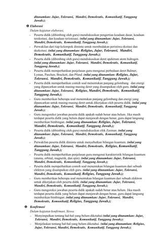 ditanamkan: Jujur, Toleransi, Mandiri, Demokratis, Komunikatif, Tanggung
Jawab.);
 Elaborasi
Dalam kegiatan elaborasi,
− Peserta didik (dibimbing oleh guru) mendiskusikan pengertian keadaan dasar, keadaan
tereksitasi, dan keadaan terionisasi. (nilai yang ditanamkan: Jujur, Toleransi,
Mandiri, Demokratis, Komunikatif, Tanggung Jawab.);
− Perwakilan dari tiap kelompok diminta untuk membedakan peristiwa eksitasi dan
deeksitasi. (nilai yang ditanamkan: Religius, Jujur, Toleransi, Mandiri,
Demokratis, Komunikatif, Tanggung Jawab.);
− Peserta didik (dibimbing oleh guru) mendiskusikan deret spektrum atom hidrogen.
(nilai yang ditanamkan: Jujur, Toleransi, Mandiri, Demokratis, Komunikatif,
Tanggung Jawab.);
− Peserta didik memperhatikan penjelasan guru mengenai perbedaan deret Balmer,
Lyman, Paschen, Brackett, dan Pfund. (nilai yang ditanamkan: Religius, Jujur,
Toleransi, Mandiri, Demokratis, Komunikatif, Tanggung Jawab.);
− Peserta didik memperhatikan contoh soal menentukan panjang gelombang dan energi
yang dipancarkan untuk masing-masing deret yang disampaikan oleh guru. (nilai yang
ditanamkan: Jujur, Toleransi, Religius, Mandiri, Demokratis, Komunikatif,
Tanggung Jawab.);
− Guru memberikan beberapa soal menentukan panjang gelombang dan energi yang
dipancarkan untuk masing-masing deret untuk dikerjakan oleh peserta didik. (nilai yang
ditanamkan: Jujur, Toleransi, Mandiri, Demokratis, Komunikatif, Tanggung
Jawab.);
− Guru mengoreksi jawaban peserta didik apakah sudah benar atau belum. Jika masih
terdapat peserta didik yang belum dapat menjawab dengan benar, guru dapat langsung
memberikan bimbingan. (nilai yang ditanamkan: Religius, Jujur, Toleransi,
Mandiri, Demokratis, Komunikatif, Tanggung Jawab.);
− Peserta didik (dibimbing oleh guru) mendiskusikan efek Zeeman. (nilai yang
ditanamkan: Jujur, Toleransi, Mandiri, Demokratis, Komunikatif, Tanggung
Jawab.);
− Perwakilan peserta didik diminta untuk menyebutkan bilangan kuantum. (nilai yang
ditanamkan: Jujur, Toleransi, Mandiri, Demokratis, Religius, Komunikatif,
Tanggung Jawab.);
− Peserta didik memperhatikan penjelasan guru mengenai karakteristik bilangan kuantum
(utama, orbital, magnetik, dan spin). (nilai yang ditanamkan: Jujur, Toleransi,
Mandiri, Demokratis, Komunikatif, Tanggung Jawab.);
− Peserta didik memperhatikan contoh soal menentukan bilangan kuantum dari sebuah
elektron yang disampaikan oleh guru. (nilai yang ditanamkan: Jujur, Toleransi,
Mandiri, Demokratis, Komunikatif, Religius, Tanggung Jawab.);
− Guru memberikan beberapa soal menentukan bilangan kuantum dari sebuah elektron
untuk dikerjakan oleh peserta didik. (nilai yang ditanamkan: Jujur, Toleransi,
Mandiri, Demokratis, Komunikatif, Tanggung Jawab.);
− Guru mengoreksi jawaban peserta didik apakah sudah benar atau belum. Jika masih
terdapat peserta didik yang belum dapat menjawab dengan benar, guru dapat langsung
memberikan bimbingan. (nilai yang ditanamkan: Jujur, Toleransi, Mandiri,
Demokratis, Komunikatif, Religius, Tanggung Jawab.);
 Konfirmasi
Dalam kegiatan konfirmasi, Siswa:
− Menyimpulkan tentang hal-hal yang belum diketahui (nilai yang ditanamkan: Jujur,
Toleransi, Mandiri, Demokratis, Komunikatif, Tanggung Jawab.);
− Menjelaskan tentang hal-hal yang belum diketahui. (nilai yang ditanamkan: Religius,
Jujur, Toleransi, Mandiri, Demokratis, Komunikatif, Tanggung Jawab.);
 