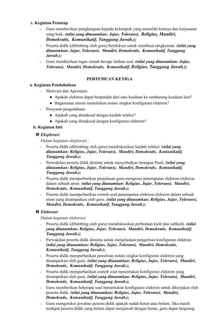 c. Kegiatan Penutup
− Guru memberikan penghargaan kepada kelompok yang memiliki kinerja dan kerjasama
yang baik. (nilai yang ditanamkan: Jujur, Toleransi, Religius, Mandiri,
Demokratis, Komunikatif, Tanggung Jawab.);
− Peserta didik (dibimbing oleh guru) berdiskusi untuk membuat rangkuman. (nilai yang
ditanamkan: Jujur, Toleransi, Mandiri, Demokratis, Komunikatif, Tanggung
Jawab.);
− Guru memberikan tugas rumah berupa latihan soal. (nilai yang ditanamkan: Jujur,
Toleransi, Mandiri, Demokratis, Komunikatif, Religius, Tanggung Jawab.);
PERTEMUAN KETIGA
a. Kegiatan Pendahuluan
− Motivasi dan Apersepsi:
 Apakah elektron dapat berpindah dari satu keadaan ke sembarang keadaan lain?
 Bagaimana aturan menuliskan notasi singkat konfigurasi elektron?
− Prasyarat pengetahuan:
 Apakah yang dimaksud dengan kaidah seleksi?
 Apakah yang dimaksud dengan konfigurasi elektron?
b. Kegiatan Inti.
 Eksplorasi
Dalam kegiatan eksplorasi :
− Peserta didik (dibimbing oleh guru) mendiskusikan kaidah seleksi. (nilai yang
ditanamkan: Religius, Jujur, Toleransi, Mandiri, Demokratis, Komunikatif,
Tanggung Jawab.);
− Perwakilan peserta didik diminta untuk menyebutkan larangan Pauli. (nilai yang
ditanamkan: Religius, Jujur, Toleransi, Mandiri, Demokratis, Komunikatif,
Tanggung Jawab.);
− Peserta didik memperhatikan penjelasan guru mengenai penempatan elektron-elektron
dalam sebuah atom. (nilai yang ditanamkan: Religius, Jujur, Toleransi, Mandiri,
Demokratis, Komunikatif, Tanggung Jawab.);
− Peserta didik memperhatikan contoh soal penempatan elektron-elektron dalam sebuah
atom yang disampaikan oleh guru. (nilai yang ditanamkan: Religius, Jujur, Toleransi,
Mandiri, Demokratis, Komunikatif, Tanggung Jawab.);
 Elaborasi
Dalam kegiatan elaborasi,
− Peserta didik (dibimbing oleh guru) mendiskusikan perbedaan kulit dan subkulit. (nilai
yang ditanamkan: Religius, Jujur, Toleransi, Mandiri, Demokratis, Komunikatif,
Tanggung Jawab.);
− Perwakilan peserta didik diminta untuk menjelaskan pengertian konfigurasi elektron.
(nilai yang ditanamkan: Religius, Jujur, Toleransi, Mandiri, Demokratis,
Komunikatif, Tanggung Jawab.);
− Peserta didik memperhatikan penulisan notasi singkat konfigurasi elektron yang
disampaikan oleh guru. (nilai yang ditanamkan: Religius, Jujur, Toleransi, Mandiri,
Demokratis, Komunikatif, Tanggung Jawab.);
− Peserta didik memperhatikan contoh soal menentukan konfigurasi elektron yang
disampaikan oleh guru. (nilai yang ditanamkan: Religius, Jujur, Toleransi, Mandiri,
Demokratis, Komunikatif, Tanggung Jawab.);
− Guru memberikan beberapa soal menentukan konfigurasi elektron untuk dikerjakan oleh
peserta didik. (nilai yang ditanamkan: Religius, Jujur, Toleransi, Mandiri,
Demokratis, Komunikatif, Tanggung Jawab.);
− Guru mengoreksi jawaban peserta didik apakah sudah benar atau belum. Jika masih
terdapat peserta didik yang belum dapat menjawab dengan benar, guru dapat langsung
 