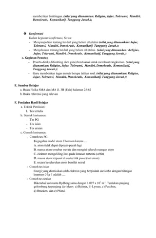 memberikan bimbingan. (nilai yang ditanamkan: Religius, Jujur, Toleransi, Mandiri,
Demokratis, Komunikatif, Tanggung Jawab.);
 Konfirmasi
Dalam kegiatan konfirmasi, Siswa:
− Menyimpulkan tentang hal-hal yang belum diketahui (nilai yang ditanamkan: Jujur,
Toleransi, Mandiri, Demokratis, Komunikatif, Tanggung Jawab.);
− Menjelaskan tentang hal-hal yang belum diketahui. (nilai yang ditanamkan: Religius,
Jujur, Toleransi, Mandiri, Demokratis, Komunikatif, Tanggung Jawab.);
c. Kegiatan Penutup
− Peserta didik (dibimbing oleh guru) berdiskusi untuk membuat rangkuman. (nilai yang
ditanamkan: Religius, Jujur, Toleransi, Mandiri, Demokratis, Komunikatif,
Tanggung Jawab.);
− Guru memberikan tugas rumah berupa latihan soal. (nilai yang ditanamkan: Religius,
Jujur, Toleransi, Mandiri, Demokratis, Komunikatif, Tanggung Jawab.);
E. Sumber Belajar
a. Buku Fisika SMA dan MA Jl. 3B (Esis) halaman 25-62
b. Buku referensi yang relevan
F. Penilaian Hasil Belajar
a. Teknik Penilaian:
1. Tes tertulis
b. Bentuk Instrumen:
− Tes PG
− Tes isian
− Tes uraian
c. Contoh Instrumen:
- Contoh tes PG
Kegagalan model atom Thomson karena ....
A. atom tidak dapat dipecah-pecah lagi
B. massa atom tersebar merata dan mengisi seluruh ruangan atom
C. elektron mengelilingi inti pada lintasan tertentu (orbit)
D. massa atom terpusat di suatu titik pusat (inti atom)
E. secara keseluruhan atom bersifat netral
- Contoh tes isian
Energi yang diemisikan oleh elektron yang berpindah dari orbit dengan bilangan
kuantum 3 ke 1 adalah ....
- Contoh tes uraian
Diketahui konstanta Rydberg sama dengan 1,097 x 107
m-1
. Tentukan panjang
gelombang terpanjang dari deret: a) Balmer, b) Lyman, c) Paschen,
d) Brackett, dan e) Pfund.
 