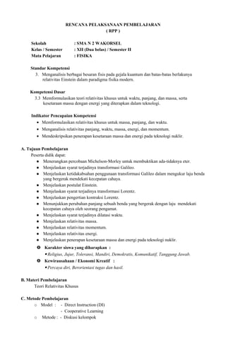 RENCANA PELAKSANAAN PEMBELAJARAN
( RPP )
Sekolah : SMA N 2 WAKORSEL
Kelas / Semester : XII (Dua belas) / Semester II
Mata Pelajaran : FISIKA
Standar Kompetensi
3. Menganalisis berbagai besaran fisis pada gejala kuantum dan batas-batas berlakunya
relativitas Einstein dalam paradigma fisika modern.
Kompetensi Dasar
3.3 Memformulasikan teori relativitas khusus untuk waktu, panjang, dan massa, serta
kesetaraan massa dengan energi yang diterapkan dalam teknologi.
Indikator Pencapaian Kompetensi
• Memformulasikan relativitas khusus untuk massa, panjang, dan waktu.
• Menganalisis relativitas panjang, waktu, massa, energi, dan momentum.
• Mendeskripsikan penerapan kesetaraan massa dan energi pada teknologi nuklir.
A. Tujuan Pembelajaran
Peserta didik dapat:
 Menerangkan percobaan Michelson-Morley untuk membuktikan ada-tidaknya eter.
 Menjelaskan syarat terjadinya transformasi Galileo.
 Menjelaskan ketidakabsahan penggunaan transformasi Galileo dalam mengukur laju benda
yang bergerak mendekati kecepatan cahaya.
 Menjelaskan postulat Einstein.
 Menjelaskan syarat terjadinya transformasi Lorentz.
 Menjelaskan pengertian kontraksi Lorentz.
 Menunjukkan perubahan panjang sebuah benda yang bergerak dengan laju mendekati
kecepatan cahaya oleh seorang pengamat.
 Menjelaskan syarat terjadinya dilatasi waktu.
 Menjelaskan relativitas massa.
 Menjelaskan relativitas momentum.
 Menjelaskan relativitas energi.
 Menjelaskan penerapan kesetaraan massa dan energi pada teknologi nuklir.
 Karakter siswa yang diharapkan :
 Religius, Jujur, Toleransi, Mandiri, Demokratis, Komunikatif, Tanggung Jawab.
 Kewirausahaan / Ekonomi Kreatif :
 Percaya diri, Berorientasi tugas dan hasil.
B. Materi Pembelajaran
Teori Relativitas Khusus
C. Metode Pembelajaran
 Model : - Direct Instruction (DI)
- Cooperative Learning
 Metode : - Diskusi kelompok
 