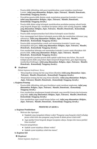 − Peserta didik (dibimbing oleh guru) mendiskusikan syarat terjadinya transformasi
Lorentz. (nilai yang ditanamkan: Religius, Jujur, Toleransi, Mandiri, Demokratis,
Komunikatif, Tanggung Jawab.);
− Perwakilan peserta didik diminta untuk menjelaskan pengertian kontraksi Lorentz.
(nilai yang ditanamkan: Religius, Jujur, Toleransi, Mandiri, Demokratis,
Komunikatif, Tanggung Jawab.);
− Peserta didik dalam setiap kelompok mendiskusikan perubahan panjang sebuah benda
yang bergerak dengan laju mendekati kecepatan cahaya oleh seorang pengamat. (nilai
yang ditanamkan: Religius, Jujur, Toleransi, Mandiri, Demokratis, Komunikatif,
Tanggung Jawab.);
− Peserta didik mempresentasikan hasil diskusi kelompok secara klasikal.
− Guru menanggapi hasil diskusi kelompok peserta didik dan memberikan informasi yang
sebenarnya. (nilai yang ditanamkan: Religius, Jujur, Toleransi, Mandiri,
Demokratis, Komunikatif, Tanggung Jawab.);
− Peserta didik memperhatikan contoh soal menentukan kontraksi Lorentz yang
disampaikan oleh guru. (nilai yang ditanamkan: Religius, Jujur, Toleransi, Mandiri,
Demokratis, Komunikatif, Tanggung Jawab.);
− Guru memberikan beberapa soal menentukan kontraksi Lorentz untuk dikerjakan oleh
peserta didik. (nilai yang ditanamkan: Religius, Jujur, Toleransi, Mandiri,
Demokratis, Komunikatif, Tanggung Jawab.);
− Guru mengoreksi jawaban peserta didik apakah sudah benar atau belum. Jika masih
terdapat peserta didik yang belum dapat menjawab dengan benar, guru dapat langsung
memberikan bimbingan. (nilai yang ditanamkan: Religius, Jujur, Toleransi, Mandiri,
Demokratis, Komunikatif, Tanggung Jawab.);
 Konfirmasi
Dalam kegiatan konfirmasi, Siswa:
− Menyimpulkan tentang hal-hal yang belum diketahui (nilai yang ditanamkan: Jujur,
Toleransi, Mandiri, Demokratis, Komunikatif, Tanggung Jawab.);
− Menjelaskan tentang hal-hal yang belum diketahui. (nilai yang ditanamkan: Religius,
Jujur, Toleransi, Mandiri, Demokratis, Komunikatif, Tanggung Jawab.);
c. Kegiatan Penutup
− Peserta didik (dibimbing oleh guru) berdiskusi untuk membuat rangkuman. (nilai yang
ditanamkan: Religius, Jujur, Toleransi, Mandiri, Demokratis, Komunikatif,
Tanggung Jawab.);
− Guru memberikan penghargaan kepada kelompok yang memiliki kinerja dan kerjasama
yang baik. (nilai yang ditanamkan: Religius, Jujur, Toleransi, Mandiri, Demokratis,
Komunikatif, Tanggung Jawab.);
− Guru memberikan tugas rumah berupa latihan soal. (nilai yang ditanamkan: Religius,
Jujur, Toleransi, Mandiri, Demokratis, Komunikatif, Tanggung Jawab.);
PERTEMUAN KEDUA
a. Kegiatan Pendahuluan
− Motivasi dan Apersepsi:
 Siapakah yang mengalami dilatasi waktu? Pengamat yang bergerak relatif terhadap
proses relativistik atau pengamat yang berada di dalam proses relativistik?
 Agar partikel foton bergerak dengan kecepatan cahaya, berapa nilai massa partikel
foton tersebut?
− Prasyarat pengetahuan:
 Apakah syarat terjadinya dilatasi waktu?
 Apakah syarat terjadinya relativitas massa?
b. Kegiatan Inti
 Eksplorasi
Dalam kegiatan eksplorasi :
 