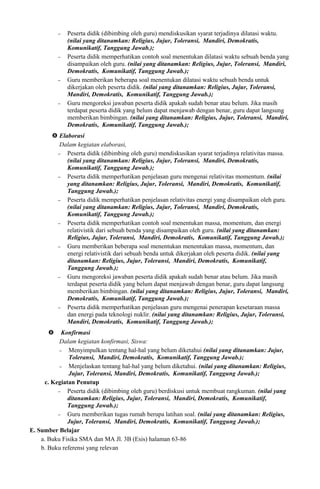 − Peserta didik (dibimbing oleh guru) mendiskusikan syarat terjadinya dilatasi waktu.
(nilai yang ditanamkan: Religius, Jujur, Toleransi, Mandiri, Demokratis,
Komunikatif, Tanggung Jawab.);
− Peserta didik memperhatikan contoh soal menentukan dilatasi waktu sebuah benda yang
disampaikan oleh guru. (nilai yang ditanamkan: Religius, Jujur, Toleransi, Mandiri,
Demokratis, Komunikatif, Tanggung Jawab.);
− Guru memberikan beberapa soal menentukan dilatasi waktu sebuah benda untuk
dikerjakan oleh peserta didik. (nilai yang ditanamkan: Religius, Jujur, Toleransi,
Mandiri, Demokratis, Komunikatif, Tanggung Jawab.);
− Guru mengoreksi jawaban peserta didik apakah sudah benar atau belum. Jika masih
terdapat peserta didik yang belum dapat menjawab dengan benar, guru dapat langsung
memberikan bimbingan. (nilai yang ditanamkan: Religius, Jujur, Toleransi, Mandiri,
Demokratis, Komunikatif, Tanggung Jawab.);
 Elaborasi
Dalam kegiatan elaborasi,
− Peserta didik (dibimbing oleh guru) mendiskusikan syarat terjadinya relativitas massa.
(nilai yang ditanamkan: Religius, Jujur, Toleransi, Mandiri, Demokratis,
Komunikatif, Tanggung Jawab.);
− Peserta didik memperhatikan penjelasan guru mengenai relativitas momentum. (nilai
yang ditanamkan: Religius, Jujur, Toleransi, Mandiri, Demokratis, Komunikatif,
Tanggung Jawab.);
− Peserta didik memperhatikan penjelasan relativitas energi yang disampaikan oleh guru.
(nilai yang ditanamkan: Religius, Jujur, Toleransi, Mandiri, Demokratis,
Komunikatif, Tanggung Jawab.);
− Peserta didik memperhatikan contoh soal menentukan massa, momentum, dan energi
relativistik dari sebuah benda yang disampaikan oleh guru. (nilai yang ditanamkan:
Religius, Jujur, Toleransi, Mandiri, Demokratis, Komunikatif, Tanggung Jawab.);
− Guru memberikan beberapa soal menentukan menentukan massa, momentum, dan
energi relativistik dari sebuah benda untuk dikerjakan oleh peserta didik. (nilai yang
ditanamkan: Religius, Jujur, Toleransi, Mandiri, Demokratis, Komunikatif,
Tanggung Jawab.);
− Guru mengoreksi jawaban peserta didik apakah sudah benar atau belum. Jika masih
terdapat peserta didik yang belum dapat menjawab dengan benar, guru dapat langsung
memberikan bimbingan. (nilai yang ditanamkan: Religius, Jujur, Toleransi, Mandiri,
Demokratis, Komunikatif, Tanggung Jawab.);
− Peserta didik memperhatikan penjelasan guru mengenai penerapan kesetaraan massa
dan energi pada teknologi nuklir. (nilai yang ditanamkan: Religius, Jujur, Toleransi,
Mandiri, Demokratis, Komunikatif, Tanggung Jawab.);
 Konfirmasi
Dalam kegiatan konfirmasi, Siswa:
− Menyimpulkan tentang hal-hal yang belum diketahui (nilai yang ditanamkan: Jujur,
Toleransi, Mandiri, Demokratis, Komunikatif, Tanggung Jawab.);
− Menjelaskan tentang hal-hal yang belum diketahui. (nilai yang ditanamkan: Religius,
Jujur, Toleransi, Mandiri, Demokratis, Komunikatif, Tanggung Jawab.);
c. Kegiatan Penutup
− Peserta didik (dibimbing oleh guru) berdiskusi untuk membuat rangkuman. (nilai yang
ditanamkan: Religius, Jujur, Toleransi, Mandiri, Demokratis, Komunikatif,
Tanggung Jawab.);
− Guru memberikan tugas rumah berupa latihan soal. (nilai yang ditanamkan: Religius,
Jujur, Toleransi, Mandiri, Demokratis, Komunikatif, Tanggung Jawab.);
E. Sumber Belajar
a. Buku Fisika SMA dan MA Jl. 3B (Esis) halaman 63-86
b. Buku referensi yang relevan
 
