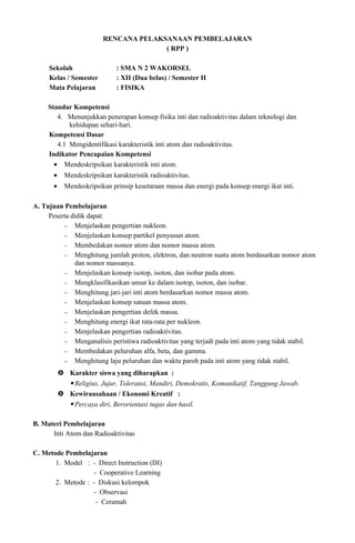 RENCANA PELAKSANAAN PEMBELAJARAN
( RPP )
Sekolah : SMA N 2 WAKORSEL
Kelas / Semester : XII (Dua belas) / Semester II
Mata Pelajaran : FISIKA
Standar Kompetensi
4. Menunjukkan penerapan konsep fisika inti dan radioaktivitas dalam teknologi dan
kehidupan sehari-hari.
Kompetensi Dasar
4.1 Mengidentifikasi karakteristik inti atom dan radioaktivitas.
Indikator Pencapaian Kompetensi
• Mendeskripsikan karakteristik inti atom.
• Mendeskripsikan karakteristik radioaktivitas.
• Mendeskripsikan prinsip kesetaraan massa dan energi pada konsep energi ikat inti.
A. Tujuan Pembelajaran
Peserta didik dapat:
− Menjelaskan pengertian nukleon.
− Menjelaskan konsep partikel penyusun atom.
− Membedakan nomor atom dan nomor massa atom.
− Menghitung jumlah proton, elektron, dan neutron suatu atom berdasarkan nomor atom
dan nomor massanya.
− Menjelaskan konsep isotop, isoton, dan isobar pada atom.
− Mengklasifikasikan unsur ke dalam isotop, isoton, dan isobar.
− Menghitung jari-jari inti atom berdasarkan nomor massa atom.
− Menjelaskan konsep satuan massa atom.
− Menjelaskan pengertian defek massa.
− Menghitung energi ikat rata-rata per nukleon.
− Menjelaskan pengertian radioaktivitas.
− Menganalisis peristiwa radioaktivitas yang terjadi pada inti atom yang tidak stabil.
− Membedakan peluruhan alfa, beta, dan gamma.
− Menghitung laju peluruhan dan waktu paroh pada inti atom yang tidak stabil.
 Karakter siswa yang diharapkan :
 Religius, Jujur, Toleransi, Mandiri, Demokratis, Komunikatif, Tanggung Jawab.
 Kewirausahaan / Ekonomi Kreatif :
 Percaya diri, Berorientasi tugas dan hasil.
B. Materi Pembelajaran
Inti Atom dan Radioaktivitas
C. Metode Pembelajaran
1. Model : - Direct Instruction (DI)
- Cooperative Learning
2. Metode : - Diskusi kelompok
- Observasi
- Ceramah
 