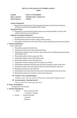 RENCANA PELAKSANAAN PEMBELAJARAN
( RPP )
Sekolah : SMA N 2 WAKORSEL
Kelas / Semester : XII (Dua belas) / Semester II
Mata Pelajaran : FISIKA
Standar Kompetensi
3. Menganalisis berbagai besaran fisis pada gejala kuantum dan batas-batas berlakunya
relativitas Einstein dalam paradigma fisika modern.
Kompetensi Dasar
3.1 Menganalisis secara kualitatif gejala kuantum yang mencakup hakikat dan sifat-sifat
radiasi benda hitam serta penerapannya.
Indikator Pencapaian Kompetensi
1. Mendeskripsikan fenomena radiasi benda hitam.
2. Mendeskripsikan hipotesis Planck tentang kuantum cahaya.
3. Menerapkan karakteristik radiasi benda hitam untuk menjelaskan gejala pemanasan global.
A. Tujuan Pembelajaran
Peserta didik dapat:
1. Menjelaskan pengertian benda hitam.
2. Menjelaskan karakteristik radiasi pada benda hitam.
3. Menjelaskan hubungan antara intensitas radiasi benda hitam terhadap panjang gelombang
pada berbagai suhu.
4. Menjelaskan aplikasi hukum pergeseran Wien.
5. Menjelaskan aplikasi hukum Stefan-Boltzmann.
6. Menjelaskan aplikasi hukum Rayleigh-Jeans.
7. Menganalisis fenomena pergeseran Wien melalui teori Planck.
8. Membedakan pandangan Rayleigh-Jeans dan Planck mengenai radiasi benda hitam.
9. Menjelaskan aplikasi dari sifat radiasi benda hitam dalam kehidupan sehari-hari.
10. Menjelaskan pengertian efek fotolistrik.
11. Membedakan teori efek fotolistrik menurut teori elektrodinamika klasik dan Enstein.
12. Menjelaskan eksperimen mengukur energi kinetik maksimum.
 Karakter siswa yang diharapkan :
 Religius, Jujur, Toleransi, Mandiri, Demokratis, Komunikatif, Tanggung Jawab.
 Kewirausahaan / Ekonomi Kreatif :
 Percaya diri, Berorientasi tugas dan hasil.
B. Materi Pembelajaran
Pendahuluan Teori Kuantum
C. Metode Pembelajaran
1. Model : - Direct Instruction (DI)
- Cooperative Learning
2. Metode : - Diskusi kelompok
- Ceramah
- Observasi
 