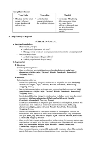 Strategi Pembelajaran
Tatap Muka Terstruktur Mandiri
• Mengkaji literatur untuk
mencari informasi
tentang karakteristik
radioaktivitas.
• Mendiskusikan
karakteristik inti atom
dan kestabilan inti atom.
• Siswa dapat Menghitung
defek massa, energi ikat
inti, energi ikat per
nukleon, waktu paroh, dan
laju peluruhan dalam
berbagai pemecahan
masalah.
D. Langkah-langkah Kegiatan
PERTEMUAN PERTAMA
a. Kegiatan Pendahuluan
− Motivasi dan Apersepsi:
 Apakah partikel penyusun inti atom?
 Mengapa isotop-isotop dari unsur yang sama mempunyai sifat kimia yang sama?
− Prasyarat pengetahuan:
 Apakah yang dimaksud dengan nukleon?
 Apakah yang dimaksud dengan isotop?
b. Kegiatan Inti
 Eksplorasi
Dalam kegiatan eksplorasi :
− Guru membimbing peserta didik dalam pembentukan kelompok. (nilai yang
ditanamkan: Religius, Jujur, Toleransi, Mandiri, Demokratis, Komunikatif,
Tanggung Jawab.);
 Elaborasi
Dalam kegiatan elaborasi,
− Peserta didik (dibimbing oleh guru) mendiskusikan pengertian nukleon. (nilai yang
ditanamkan: Religius, Jujur, Toleransi, Mandiri, Demokratis, Komunikatif,
Tanggung Jawab.);
− Peserta didik memperhatikan penjelasan guru mengenai partikel penyusun inti. (nilai
yang ditanamkan: Religius, Jujur, Toleransi, Mandiri, Demokratis, Komunikatif,
Tanggung Jawab.);
− Peserta didik (dibimbing oleh guru) mendiskusikan perbedaan nomor atom dan nomor
massa atom. (nilai yang ditanamkan: Religius, Jujur, Toleransi, Mandiri,
Demokratis, Komunikatif, Tanggung Jawab.);
− Peserta didik memperhatikan penjelasan guru menentukan jumlah proton, elektron, dan
neutron suatu atom berdasarkan nomor atom dan nomor massanya. (nilai yang
ditanamkan: Religius, Jujur, Toleransi, Mandiri, Demokratis, Komunikatif,
Tanggung Jawab.);
− Peserta didik memperhatikan contoh soal menentukan jumlah proton, elektron, dan
neutron suatu atom berdasarkan nomor atom dan nomor massanya yang disampaikan
oleh guru. (nilai yang ditanamkan: Religius, Jujur, Toleransi, Mandiri, Demokratis,
Komunikatif, Tanggung Jawab.);
− Guru memberikan beberapa soal menentukan jumlah proton, elektron, dan neutron suatu
atom berdasarkan nomor atom dan nomor massanya untuk dikerjakan oleh peserta didik.
(nilai yang ditanamkan: Religius, Jujur, Toleransi, Mandiri, Demokratis,
Komunikatif, Tanggung Jawab.);
− Guru mengoreksi jawaban peserta didik apakah sudah benar atau belum. Jika masih ada
peserta didik yang belum dapat menjawab dengan benar, guru dapat langsung
 