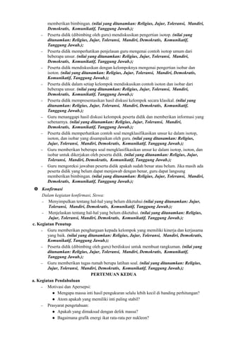 memberikan bimbingan. (nilai yang ditanamkan: Religius, Jujur, Toleransi, Mandiri,
Demokratis, Komunikatif, Tanggung Jawab.);
− Peserta didik (dibimbing oleh guru) mendiskusikan pengertian isotop. (nilai yang
ditanamkan: Religius, Jujur, Toleransi, Mandiri, Demokratis, Komunikatif,
Tanggung Jawab.);
− Peserta didik memperhatikan penjelasan guru mengenai contoh isotop umum dari
beberapa unsur. (nilai yang ditanamkan: Religius, Jujur, Toleransi, Mandiri,
Demokratis, Komunikatif, Tanggung Jawab.);
− Peserta didik mendiskusikan dengan kelompoknya mengenai pengertian isobar dan
isoton. (nilai yang ditanamkan: Religius, Jujur, Toleransi, Mandiri, Demokratis,
Komunikatif, Tanggung Jawab.);
− Peserta didik dalam setiap kelompok mendiskusikan contoh isoton dan isobar dari
beberapa unsur. (nilai yang ditanamkan: Religius, Jujur, Toleransi, Mandiri,
Demokratis, Komunikatif, Tanggung Jawab.);
− Peserta didik mempresentasikan hasil diskusi kelompok secara klasikal. (nilai yang
ditanamkan: Religius, Jujur, Toleransi, Mandiri, Demokratis, Komunikatif,
Tanggung Jawab.);
− Guru menanggapi hasil diskusi kelompok peserta didik dan memberikan informasi yang
sebenarnya. (nilai yang ditanamkan: Religius, Jujur, Toleransi, Mandiri,
Demokratis, Komunikatif, Tanggung Jawab.);
− Peserta didik memperhatikan contoh soal mengklasifikasikan unsur ke dalam isotop,
isoton, dan isobar yang disampaikan oleh guru. (nilai yang ditanamkan: Religius,
Jujur, Toleransi, Mandiri, Demokratis, Komunikatif, Tanggung Jawab.);
− Guru memberikan beberapa soal mengklasifikasikan unsur ke dalam isotop, isoton, dan
isobar untuk dikerjakan oleh peserta didik. (nilai yang ditanamkan: Religius, Jujur,
Toleransi, Mandiri, Demokratis, Komunikatif, Tanggung Jawab.);
− Guru mengoreksi jawaban peserta didik apakah sudah benar atau belum. Jika masih ada
peserta didik yang belum dapat menjawab dengan benar, guru dapat langsung
memberikan bimbingan. (nilai yang ditanamkan: Religius, Jujur, Toleransi, Mandiri,
Demokratis, Komunikatif, Tanggung Jawab.);
 Konfirmasi
Dalam kegiatan konfirmasi, Siswa:
− Menyimpulkan tentang hal-hal yang belum diketahui (nilai yang ditanamkan: Jujur,
Toleransi, Mandiri, Demokratis, Komunikatif, Tanggung Jawab.);
− Menjelaskan tentang hal-hal yang belum diketahui. (nilai yang ditanamkan: Religius,
Jujur, Toleransi, Mandiri, Demokratis, Komunikatif, Tanggung Jawab.);
c. Kegiatan Penutup
− Guru memberikan penghargaan kepada kelompok yang memiliki kinerja dan kerjasama
yang baik. (nilai yang ditanamkan: Religius, Jujur, Toleransi, Mandiri, Demokratis,
Komunikatif, Tanggung Jawab.);
− Peserta didik (dibimbing oleh guru) berdiskusi untuk membuat rangkuman. (nilai yang
ditanamkan: Religius, Jujur, Toleransi, Mandiri, Demokratis, Komunikatif,
Tanggung Jawab.);
− Guru memberikan tugas rumah berupa latihan soal. (nilai yang ditanamkan: Religius,
Jujur, Toleransi, Mandiri, Demokratis, Komunikatif, Tanggung Jawab.);
PERTEMUAN KEDUA
a. Kegiatan Pendahuluan
− Motivasi dan Apersepsi:
 Mengapa massa inti hasil pengukuran selalu lebih kecil di banding perhitungan?
 Atom apakah yang memiliki inti paling stabil?
− Prasyarat pengetahuan:
 Apakah yang dimaksud dengan defek massa?
 Bagaimana grafik energi ikat rata-rata per nukleon?
 